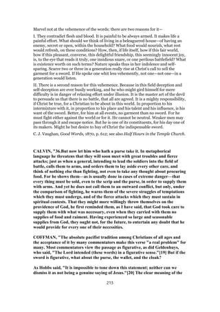 Marvel not at the vehemence of the words: there are two reasons for it—
I. They contradict flesh and blood. It is painful to be always armed. It makes life a
painful effort. What should we think of living in a beleaguered house—of having an
enemy, secret or open, within the household? What food would nourish, what rest
would refresh, on these conditions? How, then, if life itself, how if this fair world,
how if this pleasant, converse, this delightful friendship, this seemingly innocent joy,
is, to the eye that reads it truly, one insidious snare, or one perilous battlefield? What
is existence worth on such terms? Nature speaks thus in her indolence and self-
sparing. Scarce two or three in a generation really rise at Christ’s call to sell the
garment for a sword. If He spoke one whit less vehemently, not one—not one—in a
generation would listen.
II. There is a second reason for this vehemence. Because in this field deception and
self-deception are ever busily working, and he who might gird himself for mere
difficulty is in danger of relaxing effort under illusion. It is the master art of the devil
to persuade us that there is no battle, that all are agreed. It is a mighty responsibility,
if Christ be true, for a Christian to be about in this world. In proportion to his
intermixture with it, in proportion to his place and his talent and his influence, is his
want of the sword. Better, for him at all events, no garment than no sword. For he
must fight either against the world or for it. He cannot be neutral. Weaker men may
pass through it and escape notice. But he is one of its constituents, for his day one of
its makers. Might he but desire to buy of Christ the indispensable sword.
C. J. Vaughan, Good Words, 1870, p. 612; see also Half Hours in the Temple Church.
CALVIN, "36.But now let him who hath a purse take it. In metaphorical
language he threatens that they will soon meet with great troubles and fierce
attacks; just as when a general, intending to lead the soldiers into the field of
battle, calls them to arms, and orders them to lay aside every other care, and
think of nothing else than fighting, not even to take any thought about procuring
food. For he shows them—as is usually done in cases of extreme danger—that
every thing must be sold, even to the scrip and the purse, in order to supply them
with arms. And yet he does not call them to an outward conflict, but only, under
the comparison of fighting, he warns them of the severe struggles of temptations
which they must undergo, and of the fierce attacks which they must sustain in
spiritual contests. That they might more willingly throw themselves on the
providence of God, he first reminded them, as I have said, that God took care to
supply them with what was necessary, even when they carried with them no
supplies of food and raiment. Having experienced so large and seasonable
supplies from God, they ought not, for the future, to entertain any doubt that he
would provide for every one of their necessities.
COFFMAN, "The absolute pacifist tradition among Christians of all ages and
the acceptance of it by many commentators make this verse "a real problem" for
many. Most commentators view the passage as figurative, as did Geldenhuys,
who said, "The Lord intended (these words) in a figurative sense."[19] But if the
sword is figurative, what about the purse, the wallet, and the cloak?
As Hobbs said, "It is impossible to tone down this statement; neither can we
dismiss it as not being a genuine saying of Jesus."[20] The clear meaning of the
213
 
