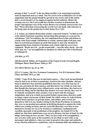 passage is that "a sword" is the one thing needful, even surpassing in priority
such an important item as a cloak. The two errors to be avoided here are (1) the
supposition that the gospel should be spread by the sword, and (2) the notion
that a sword should ever be employed against lawful authority. Before the
evening was over, the Lord would have further occasion to demonstrate the
proper and improper uses of the sword. Barnes was certainly correct in his view
that "These directions (concerning the sword) were not made with reference to
his being taken in the garden but to their future lives."[21]
J. S. Lamar, an eminent Restoration scholar, expressed surprise "to find several
of the ablest Protestant expositors interpreting (this passage) as a warrant for
self-defense."[22] Nevertheless, the view maintained here is that self-defense is
exactly what Jesus taught. Self-defense is a basic, natural right of all men, and
there is no lawful government on earth that denies it. Just why should it be
supposed that Jesus denied to Christians such a basic right has never been
explained. "Resist not evil ... go the second mile ... turn the other cheek... give thy
cloak also, etc." are not applicable to situations in which one's life is threatened,
or endangered.
[19] Ibid., p. 672.
[20] Herschel H. Hobbs, An Exposition of the Gospel of Luke (Grand Rapids,
Michigan: Baker Book House, 1966), p. 307.
[21] Albert Barnes, op. cit., p. 150.
[22] J. S. Lamar, The New Testament Commentary, Vol. II (Cincinnati, Ohio:
Chase and Hall, 1877), p. 260.
COKE, "Luke 22:36. But now he that hath a purse,— Our Lord, having finished
what he had to say to Peter in particular, turned to the other disciples, and put
them in mind how they had been prohibited when they were first sent out, to
make any provision for their journey, and directed to rely wholly on God; and
that though they had gone away without purse, scrip, and shoes, they had never
wanted any thing: but he told them that matters were now altered, they were to
be violently assaulted by their enemies; were to meet with the strongest
temptations, and to be so hotly persecuted bytheir countrymen, that they could
no longer expect anysuccour at their hands; for which reason, he ordered them,
in their future journeys, to provide money, and clothes, and a sword, for
themselves: that is to say, besides relying on the divine Providence as formerly,
they were to use prudent precautions in fortifying themselves against the trials
which were coming on them; and our Lord tells them they were thus to arm
themselves, because he was to be treated as a malefactor, condemned and
crucified, agreeably to the predictions of the prophets. See Isaiah 53:12. He
added too, that these misfortunes were not at a distance, but just at hand; for the
things concerning me have an end; "They are just ready to be accomplished,—
now you may easily guess at the reception you are likely to meet with, as my
messengers and ministers, when you come to preach in the name and authority
of one who has suffered as a malefactor, and yet demands faith and obedience as
214
 