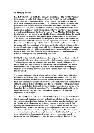 an Almighty Saviour."
ELLICOTT, "(36) He that hath a purse, let him take it.—The word for “purse”
is the same as in Luke 10:4, where see Note. On “scrip,” see Note on Matthew
10:10. If the words had stopped short of the “sword,” we could have received
their literal meaning without difficulty. They would have seemed to counsel the
prudence which provides for want, instead of a simple trust, as before, in the
providence of God, and so would have sanctioned all equitable forms of Church
organisation and endowment. The mention of the “sword,” however, introduces
a new element of thought. Our Lord’s words to Peter (Matthew 26:52) show that
the disciples were not meant to use it in His defence. It is not likely that He would
teach them to use it in their own, as they preached the gospel of the Kingdom.
True teachers felt afterwards that the weapons of their warfare were not carnal
(2 Corinthians 10:4). What follows supplies a probable explanation. The Master
knew that two of the disciples (Peter and another) had brought swords with
them, and with that acceptance of the thoughts of others which we have so often
traced, He sadly, and yet, as it were, with the gentle sympathy with which a man
speaks to those who are children in age or character, conveyed His warnings in
the form which met their fears and hopes. If they meant to trust in swords, a
time was coming when they would sorely need them.
PETT, "But then He indicated that those days of going forward and confidently
trusting in God for provision were gone. The whole situation was now changing.
Their need now would not be money and food, but a sword, and to such an
extent that if they had no money or food with which to obtain one, they should
sell even their vital overgarment in order to do so. For above all their present
vital and overwhelming need was, as it were, a sword. Such were the dangers
that lay ahead.
The picture he is describing is of men stripped of everything, packs laid aside,
standing sword in hand ready to face all comers. The idea was thus that they
needed to recognise that they would soon be down to their last extremity. Let
them now waken up to the present situation. As He had continually warned them
of the violent end that awaited Him, now He was trying His best to prepare them
for what was to follow that night. He was trying to awaken them to a sense of the
hour. But He was finding it impossible. They just could not take it in. It was the
opposite of all that they were expecting of Him, and they were therefore
impervious to any danger..
That this need for a sword was not intended literally comes out, firstly in the fact
that it was clearly intended to be only a short term solution, for they could not go
on existing without food and clothing for long. And because, in the short term,
on Passover night, they would not be in any position to obtain a sword. And
secondly because He made no further effort to press them it on them once they
misunderstood. This was not a leader preparing men for a physical conflict,
which would have meant that he urged them until they acted. It was Someone
who was trying to awaken them to spiritual battles that lay ahead. Nor in view of
what He had taught them previously would He have encouraged armed
resistance (as what follows makes clear. See also John 18:36). For had He not
215
 