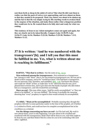 sent them forth as sheep in the midst of wolves? But what He did want them to
realise was that the pack of wolves were approaching, and were almost on them,
so that they needed to be prepared. Their cosy future was about to be shaken up,
and the fact is that He was simply trying by His startling words to awaken them
to the urgency of the situation, and make them realise what a dangerous position
they would now be in. He wanted them to be fully alert and ready for what was
coming.
This tendency of Jesus to use violent metaphors comes out again and again, but
they are clearly not to be taken literally. Compare Luke 12:58-59; Luke
14:26-27; Luke 16:16; Matthew 5:22-26; Matthew 5:29-30; Matthew 7:3-5;
Matthew 11:12.
37 It is written: ‘And he was numbered with the
transgressors’[b]; and I tell you that this must
be fulfilled in me. Yes, what is written about me
is reaching its fulfillment.”
BARNES, "This that is written - See the notes at Isa_53:12.
Was reckoned among the transgressors - Not reckoned as a transgressor,
but “among or with” them - that is, he was treated as transgressors are. He was put to
death in their company, and as he “would have been” if he had been a transgressor.
He was innocent, holy, harmless, and undefiled, Heb_7:26. God knew this always,
and could not “think” of him, or make him “to be” otherwise than he was; yet it
pleased him to bruise him, and to give him into the hands of people who did reckon
him as a transgressor, and who treated him accordingly.
Have an end - This may either mean, “shall be surely accomplished,” or “they are
about to be fulfilled,” or “are now fulfilled.” The former is probably the meaning,
denoting that “every” prophecy in regard to him would certainly be accomplished.
CLARKE, "Must yet be accomplished - Probably meaning that, though this
prophecy did refer to some particular matter in the time of the prophet, yet it farther
(ετι) related to Christ, and could not have its complete accomplishment but in his
crucifixion as a criminal.
For the things concerning me have an end - As if he had said, My work is
now almost done; yours is only beginning; I am now about to be crucified and
numbered with the transgressors; think what will be done to you, and what ought to
be done by you; and then think if this be a time for you to be contending with each
other. Lightfoot.
216
 
