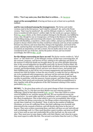 GILL, "For I say unto you, that this that is written,.... In Isa 53:12
must yet be accomplished; it having not been as yet; at least not so perfectly
fulfilled:
and he was reckoned among the transgressors. The Syriac and Arabic
versions read in the first person, "and I shall be reckoned", &c. and so the Persic
version, "that I may be numbered", &c. and the Ethiopic renders it, "and the Lord
Jesus is numbered with sinners"; neither right: for the words are a proper citation
from Isa_53:12 which, as the whole prophecy belongs to the Messiah, was fulfilled in
Jesus; who, though he was no transgressor, yet being in the likeness of sinful flesh,
and dwelling among, and conversing with sinners, was traduced as one, and was
joined with Barabbas, a murderer, a thief, and a robber, and put up with him for the
people to choose which of the two they would have released; and was at last crucified
between two thieves; and more than this, being in the legal place, and stead of his
people, and having their sins laid upon him, and imputed to him, he was made and
accounted, by imputation, not only a sinner, but sin itself; and as such, was
considered in the eye of the law, and by the justice of God, and was treated
accordingly; See Gill on Mar_15:28.
for the things concerning me have an end. The Syriac version renders it, "all of
them"; or "the whole of it", as the Ethiopic version; all that were concerning him; all
the counsels, purposes, and decrees of God, relating to his sufferings and death; to
the manner in which his death was brought about, by one of his disciples betraying
him; to the several indignities he should be used with, by Herod, Pontius Pilate, the
Jews, and Roman soldiers; and to his death itself; all which were by the determinate
counsel, and foreknowledge of God, and now were about to have, and quickly had
their fulfilling end; as also all his own covenant engagements and agreements he
entered into with his Father, to bear the sins of many, to make his soul an offering for
sin, to be numbered with transgressors, and pour out his soul unto death; and
likewise all the types and shadows of the law, all sacrifices in general, and the daily
sacrifice in particular, with the passover, brazen serpent, and other things, even the
whole law, both moral and ceremonial, had their full and final accomplishment in
him; together with all the prophecies of the Old Testament relating to this matter,
particularly Gen_3:15.
HENRY, "2. He gives them notice of a very great change of their circumstances now
approaching. For, (1.) He that was their Master was now entering upon his
sufferings, which he had often foretold (Luk_22:37): “Now that which is written
must be fulfilled in me, and this among the rest, He was numbered among the
transgressors - he must suffer and die as a malefactor, and in company with some of
the vilest of malefactors. This is that which is yet to be accomplished, after all the
rest, and then the things concerning me, the things written concerning me, will have
an end; then I shall say, It is finished.” Note, It may be the comfort of suffering
Christians, as it was of a suffering Christ, that their sufferings were foretold, and
determined in the counsels of heaven, and will shortly determine in the joys of
heaven. They were written concerning them, and they will have an end, and will end
well, everlastingly well. (2.) They must therefore expect troubles, and must not think
now to have such an easy and comfortable life as they had had; no, the scene will
alter. They must now in some degree suffer with their Master; and, when he is gone,
they must expect to suffer like him. The servant is not better than his Lord. [1.] They
217
 