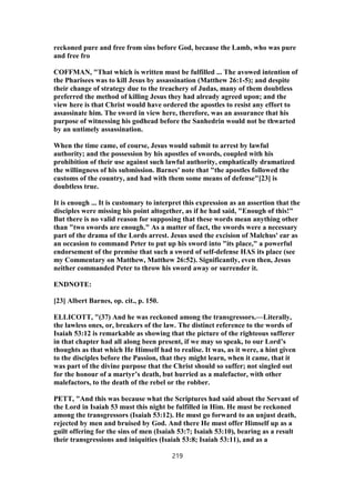 reckoned pure and free from sins before God, because the Lamb, who was pure
and free fro
COFFMAN, "That which is written must be fulfilled ... The avowed intention of
the Pharisees was to kill Jesus by assassination (Matthew 26:1-5); and despite
their change of strategy due to the treachery of Judas, many of them doubtless
preferred the method of killing Jesus they had already agreed upon; and the
view here is that Christ would have ordered the apostles to resist any effort to
assassinate him. The sword in view here, therefore, was an assurance that his
purpose of witnessing his godhead before the Sanhedrin would not be thwarted
by an untimely assassination.
When the time came, of course, Jesus would submit to arrest by lawful
authority; and the possession by his apostles of swords, coupled with his
prohibition of their use against such lawful authority, emphatically dramatized
the willingness of his submission. Barnes' note that "the apostles followed the
customs of the country, and had with them some means of defense"[23] is
doubtless true.
It is enough ... It is customary to interpret this expression as an assertion that the
disciples were missing his point altogether, as if he had said, "Enough of this!"
But there is no valid reason for supposing that these words mean anything other
than "two swords are enough." As a matter of fact, the swords were a necessary
part of the drama of the Lords arrest. Jesus used the excision of Malchus' ear as
an occasion to command Peter to put up his sword into "its place," a powerful
endorsement of the premise that such a sword of self-defense HAS its place (see
my Commentary on Matthew, Matthew 26:52). Significantly, even then, Jesus
neither commanded Peter to throw his sword away or surrender it.
ENDNOTE:
[23] Albert Barnes, op. cit., p. 150.
ELLICOTT, "(37) And he was reckoned among the transgressors.—Literally,
the lawless ones, or, breakers of the law. The distinct reference to the words of
Isaiah 53:12 is remarkable as showing that the picture of the righteous sufferer
in that chapter had all along been present, if we may so speak, to our Lord’s
thoughts as that which He Himself had to realise. It was, as it were, a hint given
to the disciples before the Passion, that they might learn, when it came, that it
was part of the divine purpose that the Christ should so suffer; not singled out
for the honour of a martyr’s death, but hurried as a malefactor, with other
malefactors, to the death of the rebel or the robber.
PETT, "And this was because what the Scriptures had said about the Servant of
the Lord in Isaiah 53 must this night be fulfilled in Him. He must be reckoned
among the transgressors (Isaiah 53:12). He must go forward to an unjust death,
rejected by men and bruised by God. And there He must offer Himself up as a
guilt offering for the sins of men (Isaiah 53:7; Isaiah 53:10), bearing as a result
their transgressions and iniquities (Isaiah 53:8; Isaiah 53:11), and as a
219
 