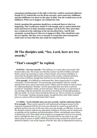 consequence putting many in the right so that they could be accounted righteous
(Isaiah 53:11). Indeed this was the divine necessity, and it must have fulfilment,
and that fulfilment was about to take place in Him. Note the twofold stress on its
fulfilment. What was to happen was ordained by God.
Strictly speaking this quotation should have awakened them to what was
happening. They would know Isaiah 53 well enough, and we cannot doubt that
Jesus had drawn it to their attention (compare Acts 8:32-35). They must often
have wondered at the sufferings of the one described there. And He had
constantly warned them of what was to happen to Him. They should have put
the two together. But they were so unready to accept that such consequences
could come on Jesus that they just could not comprehend it.
38 The disciples said, “See, Lord, here are two
swords.”
“That’s enough!” he replied.
BARNES, "Are two swords - The Galileans, it is said, often went armed. The
Essenes did so also. The reason was that the country was full of robbers and wild
beasts, and it was necessary to carry, in their travels, some means of defense. It
seems that the disciples followed the customs of the country, and had with them
some means of defense, though they had but two swords among the twelve.
It is enough - It is difficult to understand this. Some suppose that it is spoken
“ironically;” as if he had said, “You are bravely armed indeed, with two swords
among twelve men, and to meet such a host!” Others, that he meant to reprove them
for understanding him “literally,” as if he meant that they were then to procure
swords for “immediate” battle. As if he had said, “This is absurd, or a perversion of
my meaning. I did not intend this, but merely to foretell you of impending dangers
after my death.” It is to be observed that he did not say “the two swords are enough,”
but “it is enough;” perhaps meaning simply, enough has been said. Other matters
press on, and you will yet understand what I mean.
CLARKE, "Lord, behold, here are two swords. And he said unto them,
It is enough - These words cannot be well understood as being an answer to the
supposed command of Christ, for every one who had no sword to go and sell his
garment and buy one; for, in this case, they were not enough, or sufficient, as nine of
the disciples must be without any instrument of defense; but they may be understood
as pointing out the readiness and determination of Peter, and perhaps some others,
to defend our Lord: Thou shalt not be treated as a transgressor; here are two swords,
and we will fight for thee. In Luk_22:33, Peter had said, he was ready to go with
Christ either to prison or death; which showed his strong resolution to stand by and
defend his Master, even at the expense of his life. But, alas, he depended too much on
220
 