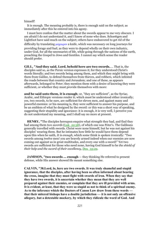 himself!
It is enough. The meaning probably is, there is enough said on the subject; as
immediately after this he entered into his agony.
I must here confess that the matter about the swords appear to me very obscure. I
am afraid I do not understand it, and I know of none who does. Schoettgen and
Lightfoot have said much on the subject; others have endeavored to get rid of the
difficulty by translating µαχαιραν a knife, which was necessary on long journeys for
providing forage and fuel; as they were to depend wholly on their own industry,
under God, for all the necessaries of life, while going through the nations of the earth,
preaching the Gospel to Jews and Gentiles. I cannot say which sense the reader
should prefer.
GILL, "And they said, Lord, behold here are two swords,.... That is, the
disciples said so, as the Persic version expresses it; for they understood Christ's
words literally; and two swords being among them, and which they might bring with
them from Galilee, to defend themselves from thieves, and robbers, which infested
the roads between that country and Jerusalem; and one of these, as appears
afterwards, belonged to Peter; they mention them with a desire of knowing they were
sufficient, or whether they must provide themselves with more:
and he said unto them, it is enough; or, "they are sufficient", as the Syriac,
Arabic, and Ethiopic versions render it; which must be understood either ironically;
yes, two swords, to be sure, are sufficient for eleven men, and against many and
powerful enemies: or his meaning is, they were sufficient to answer his purpose, and
be an emblem of what he designed by the sword: or this was a short way of speaking,
suggesting their stupidity and ignorance: it is enough, it is very well, I perceive you
do not understand my meaning, and I shall say no more at present.
HENRY, "The disciples hereupon enquire what strength they had, and find they
had among them two swords (Luk_22:38), of which one was Peter's. The Galileans
generally travelled with swords. Christ wore none himself, but he was not against his
disciples' wearing them. But he intimates how little he would have them depend
upon this when he saith, It is enough, which some think is spoken ironically: “Two
swords among twelve men! you are bravely armed indeed when our enemies are now
coming out against us in great multitudes, and every one with a sword!” Yet two
swords are sufficient for those who need none, having God himself to be the shield of
their help and the sword of their excellency, Deu_33:29.
JAMISON, "two swords ... enough — they thinking He referred to present
defense, while His answer showed He meant something else.
CALVIN, "38.Lord, lo, here are two swords. It was truly shameful and stupid
ignorance, that the disciples, after having been so often informed about bearing
the cross, imagine that they must fight with swords of iron. When they say that
they have two swords, it is uncertain whether they mean that they are well
prepared against their enemies, or complain that they are ill provided with arms.
It is evident, at least, that they were so stupid as not to think of a spiritual enemy.
As to the inference which the Doctors of Canon Law draw from these words —
that their mitered bishops have a double jurisdiction — it is not only an offensive
allegory, but a detestable mockery, by which they ridicule the word of God. And
221
 