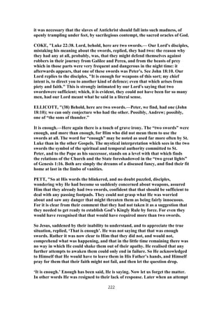 it was necessary that the slaves of Antichrist should fall into such madness, of
openly trampling under feet, by sacrilegious contempt, the sacred oracles of God.
COKE, "Luke 22:38. Lord, behold, here are two swords.— Our Lord's disciples,
mistaking his meaning about the swords, replied, they had two: the reason why
they had any at all, probably, was, that they might defend themselves against
robbers in their journey from Galilee and Perea, and from the beasts of prey
which in those parts were very frequent and dangerous in the night time: it
afterwards appears, that one of these swords was Peter's. See John 18:10. Our
Lord replies to the disciples, "It is enough for weapons of this sort; my chief
intent is, to direct you to another kind of defence; even that which arises from
piety and faith." This is strongly intimated by our Lord's saying that two
swordswere sufficient; which, it is evident, they could not have been for so many
men, had our Lord meant what he said in a literal sense.
ELLICOTT, "(38) Behold, here are two swords.—Peter, we find, had one (John
18:10); we can only conjecture who had the other. Possibly, Andrew; possibly,
one of “the sons of thunder.”
It is enough.—Here again there is a touch of grave irony. The “two swords” were
enough, and more than enough, for Him who did not mean them to use the
swords at all. The word for “enough” may be noted as used far more often by St.
Luke than in the other Gospels. The mystical interpretation which sees in the two
swords the symbol of the spiritual and temporal authority committed to St.
Peter, and to the Pope as his successor, stands on a level with that which finds
the relations of the Church and the State foreshadowed in the “two great lights”
of Genesis 1:16. Both are simply the dreams of a diseased fancy, and find their fit
home at last in the limbo of vanities.
PETT, "So at His words the blinkered, and no doubt puzzled, disciples,
wondering why He had become so suddenly concerned about weapons, assured
Him that they already had two swords, confident that that should be sufficient to
deal with any passing footpads. They could not grasp what He was worried
about and saw any danger that might threaten them as being fairly innocuous.
For it is clear from their comment that they had not taken it as a suggestion that
they needed to get ready to establish God’s Kingly Rule by force. For even they
would have recognised that that would have required more than two swords.
So Jesus, saddened by their inability to understand, and to appreciate the true
situation, replied, ‘That is enough’. He was not saying that that was enough
swords. Rather it was now clear to Him that they did not, and would not,
comprehend what was happening, and that in the little time remaining there was
no way in which He could shake them out of their apathy. He realised that any
further attempts to awaken them could only end in failure. So He acknowledged
to Himself that He would have to leave them in His Father’s hands, and Himself
pray for them that their faith might not fail, and then let the question drop.
‘It is enough.’ Enough has been said, He is saying. Now let us forget the matter.
In other words He was resigned to their lack of response. Later when an attempt
222
 