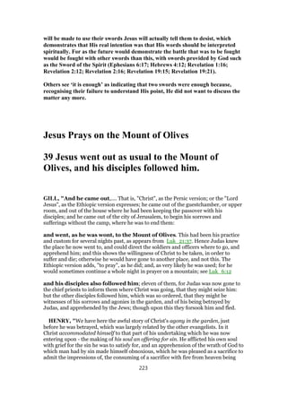 will be made to use their swords Jesus will actually tell them to desist, which
demonstrates that His real intention was that His words should be interpreted
spiritually. For as the future would demonstrate the battle that was to be fought
would be fought with other swords than this, with swords provided by God such
as the Sword of the Spirit (Ephesians 6:17; Hebrews 4:12; Revelation 1:16;
Revelation 2:12; Revelation 2:16; Revelation 19:15; Revelation 19:21).
Others see ‘it is enough’ as indicating that two swords were enough because,
recognising their failure to understand His point, He did not want to discuss the
matter any more.
Jesus Prays on the Mount of Olives
39 Jesus went out as usual to the Mount of
Olives, and his disciples followed him.
GILL, "And he came out,.... That is, "Christ", as the Persic version; or the "Lord
Jesus", as the Ethiopic version expresses; he came out of the guestchamber, or upper
room, and out of the house where he had been keeping the passover with his
disciples; and he came out of the city of Jerusalem, to begin his sorrows and
sufferings without the camp, where he was to end them:
and went, as he was wont, to the Mount of Olives. This had been his practice
and custom for several nights past, as appears from Luk_21:37. Hence Judas knew
the place he now went to, and could direct the soldiers and officers where to go, and
apprehend him; and this shows the willingness of Christ to be taken, in order to
suffer and die; otherwise he would have gone to another place, and not this. The
Ethiopic version adds, "to pray", as he did; and, as very likely he was used; for he
would sometimes continue a whole night in prayer on a mountain; see Luk_6:12
and his disciples also followed him; eleven of them, for Judas was now gone to
the chief priests to inform them where Christ was going, that they might seize him:
but the other disciples followed him, which was so ordered, that they might be
witnesses of his sorrows and agonies in the garden, and of his being betrayed by
Judas, and apprehended by the Jews; though upon this they forsook him and fled.
HENRY, "We have here the awful story of Christ's agony in the garden, just
before he was betrayed, which was largely related by the other evangelists. In it
Christ accommodated himself to that part of his undertaking which he was now
entering upon - the making of his soul an offering for sin. He afflicted his own soul
with grief for the sin he was to satisfy for, and an apprehension of the wrath of God to
which man had by sin made himself obnoxious, which he was pleased as a sacrifice to
admit the impressions of, the consuming of a sacrifice with fire from heaven being
223
 