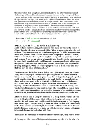 the surest token of its acceptance. In it Christ entered the lists with the powers of
darkness, gave them all the advantages they could desire, and yet conquered them.
I. What we have in this passage which we had before is, 1. That when Christ went out,
though it was in the night, and a long walk, his disciples (eleven of them, for Judas
had given them the slip) followed him. Having continued with him hitherto in his
temptations, they would not leave him now. 2. That he went to the place where he
was wont to be private, which intimates that Christ accustomed himself to
retirement, was often alone, to teach us to be so, for freedom of converse with God
and our own hearts. Though Christ had no conveniency for retirement but a garden,
yet he retired. This should particularly be our practice after we have been at the
Lord's table; we have then work to do which requires us to be private.
JAMISON, "Luk_22:39-46. Agony in the garden.
as ... wont — (See Joh_18:2).
BARCLAY, "THY WILL BE DONE (Luke 22:39-46)
22:39-46 Jesus went out, and, as his custom was, made his way to the Mount of
Olives. The disciples, too, accompanied him. When he came to the place, he said
to them, "Pray that you may not enter into temptation." And he was withdrawn
from them, about a stone's throw, and he knelt and prayed. "Father," he said,
"if it is your will, take this cup from me; but not my will, but yours be done,"
And an angel from heaven appeared strengthening him. He was in an agony, and
he prayed still more intensely, and his sweat was as drops of blood failing upon
the ground. So he rose from prayer and came to his disciples, and found them
sleeping from grief. "Why are you sleeping?" he said to them. "Rise and pray
that you may not enter into temptation."
The space within Jerusalem was so limited that there was no room for gardens.
Many well-to-do people, therefore, had private gardens out on the Mount of
Olives. Some wealthy friend had given Jesus the privilege of using such a garden,
and it was there that Jesus went to fight his lonely battle. He was only thirty-
three; and no one wants to die at thirty-three. He knew what crucifixion was
like; he had seen it. He was in an agony; the Greek word is used of someone
fighting a battle with sheer fear. There is no scene like this in all history. This
was the very hinge and turning point in Jesus' life. He could have turned back
even yet. He could have refused the cross. The salvation of the world hung in the
balance as the Son of God literally sweated it out in Gethsemane; and he won.
A famous pianist said of Chopin's nocturne in C sharp minor, "I must tell you
about it. Chopin told Liszt, and Liszt told me. In this piece all is sorrow and
trouble. Oh such sorrow and trouble!--until he begins to speak to God, to pray;
then it is all right." That is the way it was with Jesus. He went into Gethsemane
in the dark; he came out in the light--because he had talked with God. He went
into Gethsemane in an agony; he came out with the victory won and with peace
in his soul--because he had talked with God.
It makes all the difference in what tone of voice a man says, "Thy will be done."
(i) He may say it in a tone of helpless submission, as one who is in the grip of a
224
 