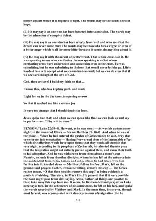 power against which it is hopeless to fight. The words may be the death-knell of
hope.
(ii) He may say it as one who has been battered into submission. The words may
be the admission of complete defeat.
(iii) He may say it as one who has been utterly frustrated and who sees that the
dream can never come true: The words may be those of a bleak regret or even of
a bitter anger which is all the more bitter because it cannot do anything about it.
(iv) He may say it with the accent of perfect trust. That is how Jesus said it. He
was speaking to one who was Father; he was speaking to a God whose
everlasting arms were underneath and about him even on the cross. He was
submitting, but he was submitting to the love that would never let him go. Life's
hardest task is to accept what we cannot understand; but we can do even that if
we are sure enough of the love of God.
God, thou art love! I build my faith on that ...
I know thee, who has kept my path, and made
Light for me in the darkness, tempering sorrow
So that it reached me like a solemn joy:
It were too strange that I should doubt thy love.
Jesus spoke like that; and when we can speak like that, we can look up and say
in perfect trust, "Thy will be done."
BENSON, "Luke 22:39-46. He went, as he was wont — As was his custom every
night; to the mount of Olives — See on Matthew 26:30-32. And when he was at
the place — When he had entered the garden of Gethsemane; he said, Pray that
ye enter not into temptation — Having forewarned them of the lamentable effect
which his sufferings would have upon them; that they would all stumble that
very night, according to the prophecy of Zechariah, he exhorted them to pray
that the temptation might not entirely prevail against them, and cause their faith
to fail altogether. And he was withdrawn from them about a stone’s cast —
Namely, not only from the other disciples, whom he had left at the entrance into
the garden, but from Peter, James, and John, whom he had taken with him
farther into it: kneeled down — Matthew, fell on his face; Mark, fell on the
ground; and prayed, Father, if thou be willing, remove this cup — The Greek
rather means, “O that thou wouldst remove this cup!” ει being evidently a
particle of wishing. Therefore, in Mark it is, He prayed, that if it were possible
the hour might pass from him; saying, Abba, Father, all things are possible to
thee; take away this cup from me. It seems, he first kneeled and prayed, as Luke
here says; then, in the vehemence of his earnestness, he fell on his face, and spake
the words recorded by Matthew and Mark. In the mean time, his prayer, though
most fervent, was accompanied with due expressions of resignation; for he
225
 