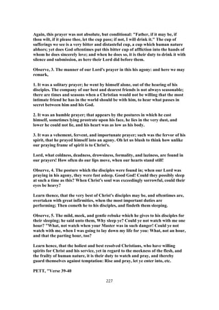 Again, this prayer was not absolute, but conditional: "Father, if it may be, if
thou wilt, if it please thee, let the cup pass; if not, I will drink it." The cup of
sufferings we see is a very bitter and distasteful cup, a cup which human nature
abhors; yet does God oftentimes put this bitter cup of affliction into the hands of
whom he does sincerely love; and when he does so, it is their duty to drink it with
silence and submission, as here their Lord did before them.
Observe, 3. The manner of our Lord's prayer in this his agony: and here we may
remark,
1. It was a solitary prayer; he went by himself alone, out of the hearing of his
disciples. The company of our best and dearest friends is not always seasonable;
there are times and seasons when a Christian would not be willing that the most
intimate friend he has in the world should be with him, to hear what passes in
secret between him and his God.
2. It was an humble prayer; that appears by the postures in which he cast
himself, sometimes lying prostrate upon his face, he lies in the very dust, and
lower he could not lie, and his heart was as low as his body.
3. It was a vehement, fervent, and importunate prayer; such was the fervor of his
spirit, that he prayed himself into an agony. Oh let us blush to think how unlike
our praying frame of spirit is to Christ's.
Lord, what coldness, deadness, drowsiness, formality, and laziness, are found in
our prayers! How often do our lips move, when our hearts stand still!
Observe, 4. The posture which the disciples were found in; when our Lord was
praying in his agony, they were fast asleep. Good God! Could they possibly sleep
at such a time as this? When Christ's soul was exceedingly sorrowful, could their
eyes be heavy?
Learn thence, that the very best of Christ's disciples may be, and oftentimes are,
overtaken with great infirmities, when the most important duties are
performing; Then cometh he to his disciples, and findeth them sleeping.
Observe, 5. The mild, meek, and gentle rebuke which he gives to his disciples for
their sleeping; he said unto them, Why sleep ye? Could ye not watch with me one
hour? "What, not watch when your Master was in such danger! Could ye not
watch with me, when I was going to lay down my life for you: What, not an hour,
and that the parting hour, too?
Learn hence, that the holiest and best resolved Christians, who have willing
spirits for Christ and his service, yet in regard to the meekness of the flesh, and
the frailty of human nature, it is their duty to watch and pray, and thereby
guard themselves against temptation: Rise and pray, let ye enter into, etc.
PETT, "Verse 39-40
227
 