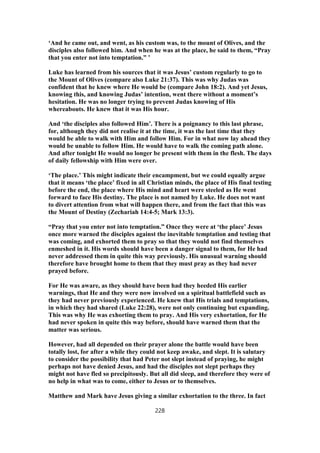 ‘And he came out, and went, as his custom was, to the mount of Olives, and the
disciples also followed him. And when he was at the place, he said to them, “Pray
that you enter not into temptation.” ’
Luke has learned from his sources that it was Jesus’ custom regularly to go to
the Mount of Olives (compare also Luke 21:37). This was why Judas was
confident that he knew where He would be (compare John 18:2). And yet Jesus,
knowing this, and knowing Judas’ intention, went there without a moment’s
hesitation. He was no longer trying to prevent Judas knowing of His
whereabouts. He knew that it was His hour.
And ‘the disciples also followed Him’. There is a poignancy to this last phrase,
for, although they did not realise it at the time, it was the last time that they
would be able to walk with Him and follow Him. For in what now lay ahead they
would be unable to follow Him. He would have to walk the coming path alone.
And after tonight He would no longer be present with them in the flesh. The days
of daily fellowship with Him were over.
‘The place.’ This might indicate their encampment, but we could equally argue
that it means ‘the place’ fixed in all Christian minds, the place of His final testing
before the end, the place where His mind and heart were steeled as He went
forward to face His destiny. The place is not named by Luke. He does not want
to divert attention from what will happen there, and from the fact that this was
the Mount of Destiny (Zechariah 14:4-5; Mark 13:3).
“Pray that you enter not into temptation.” Once they were at ‘the place’ Jesus
once more warned the disciples against the inevitable temptation and testing that
was coming, and exhorted them to pray so that they would not find themselves
enmeshed in it. His words should have been a danger signal to them, for He had
never addressed them in quite this way previously. His unusual warning should
therefore have brought home to them that they must pray as they had never
prayed before.
For He was aware, as they should have been had they heeded His earlier
warnings, that He and they were now involved on a spiritual battlefield such as
they had never previously experienced. He knew that His trials and temptations,
in which they had shared (Luke 22:28), were not only continuing but expanding.
This was why He was exhorting them to pray. And His very exhortation, for He
had never spoken in quite this way before, should have warned them that the
matter was serious.
However, had all depended on their prayer alone the battle would have been
totally lost, for after a while they could not keep awake, and slept. It is salutary
to consider the possibility that had Peter not slept instead of praying, he might
perhaps not have denied Jesus, and had the disciples not slept perhaps they
might not have fled so precipitously. But all did sleep, and therefore they were of
no help in what was to come, either to Jesus or to themselves.
Matthew and Mark have Jesus giving a similar exhortation to the three. In fact
228
 