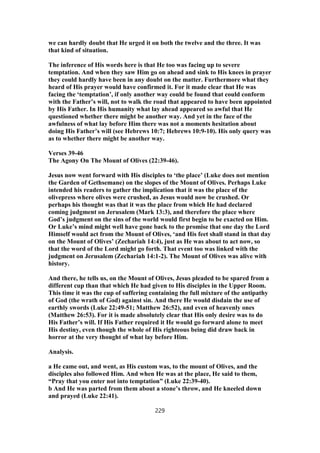 we can hardly doubt that He urged it on both the twelve and the three. It was
that kind of situation.
The inference of His words here is that He too was facing up to severe
temptation. And when they saw Him go on ahead and sink to His knees in prayer
they could hardly have been in any doubt on the matter. Furthermore what they
heard of His prayer would have confirmed it. For it made clear that He was
facing the ‘temptation’, if only another way could be found that could conform
with the Father’s will, not to walk the road that appeared to have been appointed
by His Father. In His humanity what lay ahead appeared so awful that He
questioned whether there might be another way. And yet in the face of the
awfulness of what lay before Him there was not a moments hesitation about
doing His Father’s will (see Hebrews 10:7; Hebrews 10:9-10). His only query was
as to whether there might be another way.
Verses 39-46
The Agony On The Mount of Olives (22:39-46).
Jesus now went forward with His disciples to ‘the place’ (Luke does not mention
the Garden of Gethsemane) on the slopes of the Mount of Olives. Perhaps Luke
intended his readers to gather the implication that it was the place of the
olivepress where olives were crushed, as Jesus would now be crushed. Or
perhaps his thought was that it was the place from which He had declared
coming judgment on Jerusalem (Mark 13:3), and therefore the place where
God’s judgment on the sins of the world would first begin to be exacted on Him.
Or Luke’s mind might well have gone back to the promise that one day the Lord
Himself would act from the Mount of Olives, ‘and His feet shall stand in that day
on the Mount of Olives’ (Zechariah 14:4), just as He was about to act now, so
that the word of the Lord might go forth. That event too was linked with the
judgment on Jerusalem (Zechariah 14:1-2). The Mount of Olives was alive with
history.
And there, he tells us, on the Mount of Olives, Jesus pleaded to be spared from a
different cup than that which He had given to His disciples in the Upper Room.
This time it was the cup of suffering containing the full mixture of the antipathy
of God (the wrath of God) against sin. And there He would disdain the use of
earthly swords (Luke 22:49-51; Matthew 26:52), and even of heavenly ones
(Matthew 26:53). For it is made absolutely clear that His only desire was to do
His Father’s will. If His Father required it He would go forward alone to meet
His destiny, even though the whole of His righteous being did draw back in
horror at the very thought of what lay before Him.
Analysis.
a He came out, and went, as His custom was, to the mount of Olives, and the
disciples also followed Him. And when He was at the place, He said to them,
“Pray that you enter not into temptation” (Luke 22:39-40).
b And He was parted from them about a stone’s throw, and He kneeled down
and prayed (Luke 22:41).
229
 
