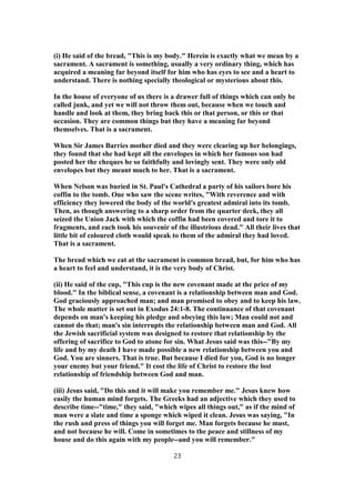 (i) He said of the bread, "This is my body." Herein is exactly what we mean by a
sacrament. A sacrament is something, usually a very ordinary thing, which has
acquired a meaning far beyond itself for him who has eyes to see and a heart to
understand. There is nothing specially theological or mysterious about this.
In the house of everyone of us there is a drawer full of things which can only be
called junk, and yet we will not throw them out, because when we touch and
handle and look at them, they bring back this or that person, or this or that
occasion. They are common things but they have a meaning far beyond
themselves. That is a sacrament.
When Sir James Barries mother died and they were clearing up her belongings,
they found that she had kept all the envelopes in which her famous son had
posted her the cheques he so faithfully and lovingly sent. They were only old
envelopes but they meant much to her. That is a sacrament.
When Nelson was buried in St. Paul's Cathedral a party of his sailors bore his
coffin to the tomb. One who saw the scene writes, "With reverence and with
efficiency they lowered the body of the world's greatest admiral into its tomb.
Then, as though answering to a sharp order from the quarter deck, they all
seized the Union Jack with which the coffin had been covered and tore it to
fragments, and each took his souvenir of the illustrious dead." All their lives that
little bit of coloured cloth would speak to them of the admiral they had loved.
That is a sacrament.
The bread which we eat at the sacrament is common bread, but, for him who has
a heart to feel and understand, it is the very body of Christ.
(ii) He said of the cup, "This cup is the new covenant made at the price of my
blood." In the biblical sense, a covenant is a relationship between man and God.
God graciously approached man; and man promised to obey and to keep his law.
The whole matter is set out in Exodus 24:1-8. The continuance of that covenant
depends on man's keeping his pledge and obeying this law; Man could not and
cannot do that; man's sin interrupts the relationship between man and God. All
the Jewish sacrificial system was designed to restore that relationship by the
offering of sacrifice to God to atone for sin. What Jesus said was this--"By my
life and by my death I have made possible a new relationship between you and
God. You are sinners. That is true. But because I died for you, God is no longer
your enemy but your friend." It cost the life of Christ to restore the lost
relationship of friendship between God and man.
(iii) Jesus said, "Do this and it will make you remember me." Jesus knew how
easily the human mind forgets. The Greeks had an adjective which they used to
describe time--"time," they said, "which wipes all things out," as if the mind of
man were a slate and time a sponge which wiped it clean. Jesus was saying, "In
the rush and press of things you will forget me. Man forgets because he must,
and not because he will. Come in sometimes to the peace and stillness of my
house and do this again with my people--and you will remember."
23
 