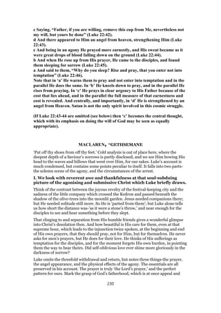 c Saying, “Father, if you are willing, remove this cup from Me, nevertheless not
my will, but yours be done” (Luke 22:42).
d And there appeared to Him an angel from heaven, strengthening Him (Luke
22:43).
c And being in an agony He prayed more earnestly, and His sweat became as it
were great drops of blood falling down on the ground (Luke 22:44).
b And when He rose up from His prayer, He came to the disciples, and found
them sleeping for sorrow (Luke 22:45).
a And said to them, “Why do you sleep? Rise and pray, that you enter not into
temptation” (Luke 22:46).
Note that in ‘a’ He warns them to pray and not enter into temptation and in the
parallel He does the same. In ‘b’ He kneels down to pray, and in the parallel He
rises from praying. In ‘c’ He prays in clear urgency to His Father because of the
cost that lies ahead, and in the parallel the full measure of that earnestness and
cost is revealed. And centrally, and importantly, in ‘d’ He is strengthened by an
angel from Heaven. Satan is not the only spirit involved in this cosmic struggle.
(If Luke 22:43-44 are omitted (see below) then ‘c’ becomes the central thought,
which with its emphasis on doing the will of God may be seen as equally
appropriate).
MACLAREN, “GETHSEMANE
‘Put off thy shoes from off thy feet.’ Cold analysis is out of place here, where the
deepest depth of a Saviour’s sorrows is partly disclosed, and we see Him bowing His
head to the waves and billows that went over Him, for our sakes. Luke’s account is
much condensed, but contains some points peculiar to itself. It falls into two parts-
the solemn scene of the agony, and the circumstances of the arrest.
I. We look with reverent awe and thankfulness at that soul-subduing
picture of the agonising and submissive Christ which Luke briefly draws.
Think of the contrast between the joyous revelry of the festival-keeping city and the
sadness of the little company which crossed the Kedron and passed beneath the
shadow of the olive-trees into the moonlit garden. Jesus needed companions there;
but He needed solitude still more. So He is ‘parted from them’; but Luke alone tells
us how short the distance was-’as it were a stone’s throw,’ and near enough for the
disciples to see and hear something before they slept.
That clinging to and separation from His humble friends gives a wonderful glimpse
into Christ’s desolation then. And how beautiful is His care for them, even at that
supreme hour, which leads to the injunction twice spoken, at the beginning and end
of His own prayers, that they should pray, not for Him, but for themselves. He never
asks for men’s prayers, but He does for their love. He thinks of His sufferings as
temptation for the disciples, and for the moment forgets His own burden, in pointing
them the way to bear theirs. Did self-oblivious love ever shine more gloriously in the
darkness of sorrow?
Luke omits the threefold withdrawal and return, but notes three things-the prayer,
the angel appearance, and the physical effects of the agony. The essentials are all
preserved in his account. The prayer is truly ‘the Lord’s prayer,’ and the perfect
pattern for ours. Mark the grasp of God’s fatherhood, which is at once appeal and
230
 