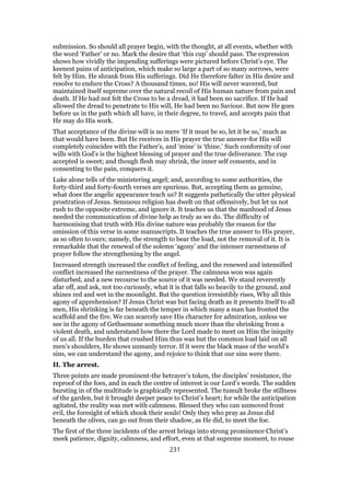 submission. So should all prayer begin, with the thought, at all events, whether with
the word ‘Father’ or no. Mark the desire that ‘this cup’ should pass. The expression
shows how vividly the impending sufferings were pictured before Christ’s eye. The
keenest pains of anticipation, which make so large a part of so many sorrows, were
felt by Him. He shrank from His sufferings. Did He therefore falter in His desire and
resolve to endure the Cross? A thousand times, no! His will never wavered, but
maintained itself supreme over the natural recoil of His human nature from pain and
death. If He had not felt the Cross to be a dread, it had been no sacrifice. If He had
allowed the dread to penetrate to His will, He had been no Saviour. But now He goes
before us in the path which all have, in their degree, to travel, and accepts pain that
He may do His work.
That acceptance of the divine will is no mere ‘If it must be so, let it be so,’ much as
that would have been. But He receives in His prayer the true answer-for His will
completely coincides with the Father’s, and ‘mine’ is ‘thine.’ Such conformity of our
wills with God’s is the highest blessing of prayer and the true deliverance. The cup
accepted is sweet; and though flesh may shrink, the inner self consents, and in
consenting to the pain, conquers it.
Luke alone tells of the ministering angel; and, according to some authorities, the
forty-third and forty-fourth verses are spurious. But, accepting them as genuine,
what does the angelic appearance teach us? It suggests pathetically the utter physical
prostration of Jesus. Sensuous religion has dwelt on that offensively, but let us not
rush to the opposite extreme, and ignore it. It teaches us that the manhood of Jesus
needed the communication of divine help as truly as we do. The difficulty of
harmonising that truth with His divine nature was probably the reason for the
omission of this verse in some manuscripts. It teaches the true answer to His prayer,
as so often to ours; namely, the strength to bear the load, not the removal of it. It is
remarkable that the renewal of the solemn ‘agony’ and the intenser earnestness of
prayer follow the strengthening by the angel.
Increased strength increased the conflict of feeling, and the renewed and intensified
conflict increased the earnestness of the prayer. The calmness won was again
disturbed, and a new recourse to the source of it was needed. We stand reverently
afar off, and ask, not too curiously, what it is that falls so heavily to the ground, and
shines red and wet in the moonlight. But the question irresistibly rises, Why all this
agony of apprehension? If Jesus Christ was but facing death as it presents itself to all
men, His shrinking is far beneath the temper in which many a man has fronted the
scaffold and the fire. We can scarcely save His character for admiration, unless we
see in the agony of Gethsemane something much more than the shrinking from a
violent death, and understand how there the Lord made to meet on Him the iniquity
of us all. If the burden that crushed Him thus was but the common load laid on all
men’s shoulders, He shows unmanly terror. If it were the black mass of the world’s
sins, we can understand the agony, and rejoice to think that our sins were there.
II. The arrest.
Three points are made prominent-the betrayer’s token, the disciples’ resistance, the
reproof of the foes, and in each the centre of interest is our Lord’s words. The sudden
bursting in of the multitude is graphically represented. The tumult broke the stillness
of the garden, but it brought deeper peace to Christ’s heart; for while the anticipation
agitated, the reality was met with calmness. Blessed they who can unmoved front
evil, the foresight of which shook their souls! Only they who pray as Jesus did
beneath the olives, can go out from their shadow, as He did, to meet the foe.
The first of the three incidents of the arrest brings into strong prominence Christ’s
meek patience, dignity, calmness, and effort, even at that supreme moment, to rouse
231
 