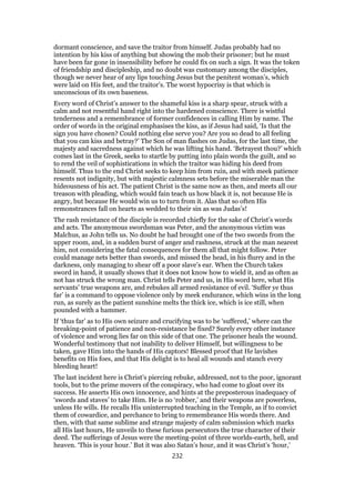 dormant conscience, and save the traitor from himself. Judas probably had no
intention by his kiss of anything but showing the mob their prisoner; but he must
have been far gone in insensibility before he could fix on such a sign. It was the token
of friendship and discipleship, and no doubt was customary among the disciples,
though we never hear of any lips touching Jesus but the penitent woman’s, which
were laid on His feet, and the traitor’s. The worst hypocrisy is that which is
unconscious of its own baseness.
Every word of Christ’s answer to the shameful kiss is a sharp spear, struck with a
calm and not resentful hand right into the hardened conscience. There is wistful
tenderness and a remembrance of former confidences in calling Him by name. The
order of words in the original emphasises the kiss, as if Jesus had said, ‘Is that the
sign you have chosen? Could nothing else serve you? Are you so dead to all feeling
that you can kiss and betray?’ The Son of man flashes on Judas, for the last time, the
majesty and sacredness against which he was lifting his hand. ‘Betrayest thou?’ which
comes last in the Greek, seeks to startle by putting into plain words the guilt, and so
to rend the veil of sophistications in which the traitor was hiding his deed from
himself. Thus to the end Christ seeks to keep him from ruin, and with meek patience
resents not indignity, but with majestic calmness sets before the miserable man the
hideousness of his act. The patient Christ is the same now as then, and meets all our
treason with pleading, which would fain teach us how black it is, not because He is
angry, but because He would win us to turn from it. Alas that so often His
remonstrances fall on hearts as wedded to their sin as was Judas’s!
The rash resistance of the disciple is recorded chiefly for the sake of Christ’s words
and acts. The anonymous swordsman was Peter, and the anonymous victim was
Malchus, as John tells us. No doubt he had brought one of the two swords from the
upper room, and, in a sudden burst of anger and rashness, struck at the man nearest
him, not considering the fatal consequences for them all that might follow. Peter
could manage nets better than swords, and missed the head, in his flurry and in the
darkness, only managing to shear off a poor slave’s ear. When the Church takes
sword in hand, it usually shows that it does not know how to wield it, and as often as
not has struck the wrong man. Christ tells Peter and us, in His word here, what His
servants’ true weapons are, and rebukes all armed resistance of evil. ‘Suffer ye thus
far’ is a command to oppose violence only by meek endurance, which wins in the long
run, as surely as the patient sunshine melts the thick ice, which is ice still, when
pounded with a hammer.
If ‘thus far’ as to His own seizure and crucifying was to be ‘suffered,’ where can the
breaking-point of patience and non-resistance be fixed? Surely every other instance
of violence and wrong lies far on this side of that one. The prisoner heals the wound.
Wonderful testimony that not inability to deliver Himself, but willingness to be
taken, gave Him into the hands of His captors! Blessed proof that He lavishes
benefits on His foes, and that His delight is to heal all wounds and stanch every
bleeding heart!
The last incident here is Christ’s piercing rebuke, addressed, not to the poor, ignorant
tools, but to the prime movers of the conspiracy, who had come to gloat over its
success. He asserts His own innocence, and hints at the preposterous inadequacy of
‘swords and staves’ to take Him. He is no ‘robber,’ and their weapons are powerless,
unless He wills. He recalls His uninterrupted teaching in the Temple, as if to convict
them of cowardice, and perchance to bring to remembrance His words there. And
then, with that same sublime and strange majesty of calm submission which marks
all His last hours, He unveils to these furious persecutors the true character of their
deed. The sufferings of Jesus were the meeting-point of three worlds-earth, hell, and
heaven. ‘This is your hour.’ But it was also Satan’s hour, and it was Christ’s ‘hour,’
232
 