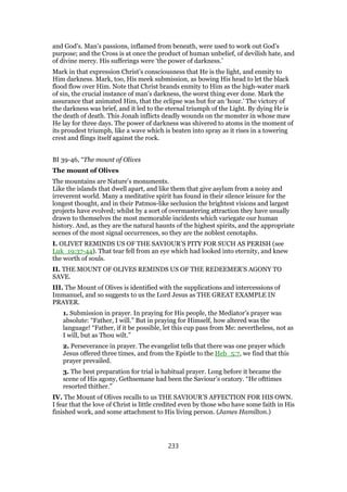 and God’s. Man’s passions, inflamed from beneath, were used to work out God’s
purpose; and the Cross is at once the product of human unbelief, of devilish hate, and
of divine mercy. His sufferings were ‘the power of darkness.’
Mark in that expression Christ’s consciousness that He is the light, and enmity to
Him darkness. Mark, too, His meek submission, as bowing His head to let the black
flood flow over Him. Note that Christ brands enmity to Him as the high-water mark
of sin, the crucial instance of man’s darkness, the worst thing ever done. Mark the
assurance that animated Him, that the eclipse was but for an ‘hour.’ The victory of
the darkness was brief, and it led to the eternal triumph of the Light. By dying He is
the death of death. This Jonah inflicts deadly wounds on the monster in whose maw
He lay for three days. The power of darkness was shivered to atoms in the moment of
its proudest triumph, like a wave which is beaten into spray as it rises in a towering
crest and flings itself against the rock.
BI 39-46, “The mount of Olives
The mount of Olives
The mountains are Nature’s monuments.
Like the islands that dwell apart, and like them that give asylum from a noisy and
irreverent world. Many a meditative spirit has found in their silence leisure for the
longest thought, and in their Patmos-like seclusion the brightest visions and largest
projects have evolved; whilst by a sort of overmastering attraction they have usually
drawn to themselves the most memorable incidents which variegate our human
history. And, as they are the natural haunts of the highest spirits, and the appropriate
scenes of the most signal occurrences, so they are the noblest cenotaphs.
I. OLIVET REMINDS US OF THE SAVIOUR’S PITY FOR SUCH AS PERISH (see
Luk_19:37-44). That tear fell from an eye which had looked into eternity, and knew
the worth of souls.
II. THE MOUNT OF OLIVES REMINDS US OF THE REDEEMER’S AGONY TO
SAVE.
III. The Mount of Olives is identified with the supplications and intercessions of
Immanuel, and so suggests to us the Lord Jesus as THE GREAT EXAMPLE IN
PRAYER.
1. Submission in prayer. In praying for His people, the Mediator’s prayer was
absolute: “Father, I will.” But in praying for Himself, how altered was the
language! “Father, if it be possible, let this cup pass from Me: nevertheless, not as
I will, but as Thou wilt.”
2. Perseverance in prayer. The evangelist tells that there was one prayer which
Jesus offered three times, and from the Epistle to the Heb_5:7, we find that this
prayer prevailed.
3. The best preparation for trial is habitual prayer. Long before it became the
scene of His agony, Gethsemane had been the Saviour’s oratory. “He ofttimes
resorted thither.”
IV. The Mount of Olives recalls to us THE SAVIOUR’S AFFECTION FOR HIS OWN.
I fear that the love of Christ is little credited even by those who have some faith in His
finished work, and some attachment to His living person. (James Hamilton.)
233
 
