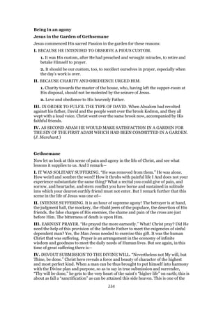 Being in an agony
Jesus in the Garden of Gethsemane
Jesus commenced His sacred Passion in the garden for these reasons:
I. BECAUSE HE INTENDED TO OBSERVE A PIOUS CUSTOM.
1. It was His custom, after He had preached and wrought miracles, to retire and
betake Himself to prayer.
2. It should be our custom, too, to recollect ourselves in prayer, especially when
the day’s work is over.
II. BECAUSE CHARITY AND OBEDIENCE URGED HIM.
1. Charity towards the master of the house, who, having left the supper-room at
His disposal, should not be molested by the seizure of Jesus.
2. Love and obedience to His heavenly Father.
III. IN ORDER TO FULFIL THE TYPE OF DAVID. When Absalom had revolted
against his father, David and the people went over the brook Kedron, and they all
wept with a loud voice. Christ went over the same brook now, accompanied by His
faithful friends.
IV. AS SECOND ADAM HE WOULD MAKE SATISFACTION IN A GARDEN FOR
THE SIN OF THE FIRST ADAM WHICH HAD BEEN COMMITTED IN A GARDEN.
(J. Marchant.)
Gethsemane
Now let us look at this scene of pain and agony in the lifo of Christ, and see what
lessons it supplies to us. And I remark—
I. IT WAS SOLITARY SUFFERING. “He was removed from them.” He was alone.
How weird and sombre the word! How it throbs with painful life I And does not your
experience substantiate the same thing? What a recital you could give of pain, and
sorrow, and heartache, and stern conflict you have borne and sustained in solitude
into which your dearest earthly friend must not enter. But I remark further that this
scene in the life of Jesus was one of—
II. INTENSE SUFFERING. It is an hour of supreme agony! The betrayer is at hand,
the judgment hall, the mockery, the ribald jeers of the populace, the desertion of His
friends, the false charges of His enemies, the shame and pain of the cross are just
before Him. The bitterness of death is upon Him.
III. EARNEST PRAYER. “He prayed the more earnestly.” What! Christ pray? Did He
need the help of this provision of the Infinite Father to meet the exigencies of sinful
dependent man? Yes, the Man Jesus needed to exercise this gift. It was the human
Christ that was suffering. Prayer is an arrangement in the economy of infinite
wisdom and goodness to meet the daily needs of Human lives. But see again, in this
time of great suffering there is—
IV. DEVOUT SUBMISSION TO THE DIVINE WILL. “Nevertheless not My will, but
Thine, be done.” Christ hero reveals a force and beauty of character of the highest
and most perfect kind. When a man can be thus brought to put himself into harmony
with the Divine plan and purpose, so as to say in true submission and surrender,
“Thy will be done,” he gets to the very heart of the saint’s “higher life” on earth; this is
about as fall a “sanctification” as can be attained this side heaven. This is one of the
234
 