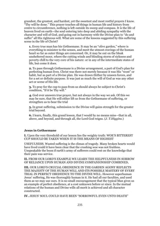 grandest, the greatest, and hardest, yet the sweetest and most restful prayers I know.
“Thy will be done.” This prayer touches all things in human life and history from
centre to circumference, nothing is left outside its sweep and compass. It is the life of
heaven lived on earth—the soul entering into deep and abiding sympathy with the
character and will of God, and going out in harmony with the Divine plan to “do and
suffer” all His righteous will. What are some of the lessons suggested by this suffering
scene in the life of Christ?
1. Every true man has his Gethsemane. It may be an “olive garden,” where is
everything to minister to the senses, and meet the utmost cravings of the human
heart so far as outer things are concerned. Or, it may be out on the bleak
unsheltered moor, where the cutting winds and blinding storm of sickness and
poverty chill to the very core of his nature: or in any of the intermediate states of
life, but come it does.
2. To pass through Gethsemane is a Divine arrangement, a part of God’s plan for
perfecting human lives. Christ was there not merely because it was His “wont” or
habit, but as part of a Divine plan. He was drawn thither by unseen forces, and
for a set or definite purpose. It was just as much the will of God as was any other
act or scene of His life.
3. To pray for the cup to pass from us should always be subject to Christ’s
condition, “If it be Thy will.”
4. God ever answers true prayer, but not always in the way we ask. Of this we
may be sure, that He will either lift us from the Gethsemane of suffering, or
strengthen us to bear the trial
5. In great suffering, submission to the Divine will gains strength for the greater
trial beyond.
6. I learn, finally, this grand lesson, that I would by no means miss—that in all,
above, and beyond, and through all, the Lord God reigns. (J. T.Higgins.)
Jesus in Gethsemane
I. Upon the very threshold of our lesson lies the weighty truth: WOE’S BITTEREST
CUP SHOULD BE TAKEN WHEN IT IS THE MEANS OF HIGHEST
USEFULNESS. Wasted suffering is the climax of tragedy. Many broken hearts would
have lived could it have been clear that the crushing woe was not fruitless.
Unspeakable the boon if earth’s army of sufferers could rest on the knowledge that
their pain was service.
II. FROM OUR LORD’S EXAMPLE WE LEARN THE HELPFULNESS IN SORROW
OF RELIANCE UPON HUMAN AND DIVINE COMPANIONSHIP COMBINED,
III. OUR LORD’S CRUCIAL OBEDIENCE IN THE GARDEN AGONY REFLECTS
THE MAJESTY OF THE HUMAN WILL AND ITS POSSIBLE MASTERY OF EVERY
TRIAL IN PERFECT OBEDIENCE TO THE DIVINE WILL. However superhuman
Jesus’ suffering, He was thoroughly human in it. He had all our faculties, and used
them as we may use ours. It is no small encouragement that the typical Man gives us
an example of perfect obedience, at a cost unknown before or since. In the mutual
relations of the human and Divine wills all merit is achieved and all character
constructed.
IV. JESUS’ SOUL COULD HAVE BEEN “SORROWFUL EVEN UNTO DEATH”
235
 