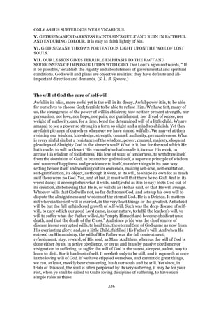 ONLY AS HIS SUFFERINGS WERE VICARIOUS.
V. GETHSEMANE’S DARKNESS PAINTS SIN’S GUILT AND RUIN IN FAITHFUL
AND ENDURING COLOUR. It is easy to think lightly of Sin.
VI. GETHSEMANE THROWS PORTENTOUS LIGHT UPON THE WOE OF LOST
SOULS.
VII. OUR LESSON GIVES TERRIBLE EMPHASIS TO THE FACT AND
SERIOUSNESS OF IMPOSSIBILITIES WITH GOD. Our Lord’s agonized words, “ If
it be possible,” establish the rigidity and absoluteness of governmental and spiritual
conditions. God’s will and plans are objective realities; they have definite and all-
important direction and demands. (S. L. B. Speare.)
The will of God the cure of self-will
Awful in its bliss, more awful yet is the will in its decay. Awful power it is, to be able
for ourselves to choose God; terrible to be able to refuse Him. We have felt, many of
us, the strangeness of the power of will in children; how neither present strength, nor
persuasion, nor love, nor hope, nor pain, nor punishment, nor dread of worse, nor
weight of authority, can, for a time, bend the determined will of a little child. We are
amazed to see a power so strong in a form so slight and a mind so childish. Yet they
are faint pictures of ourselves whenever we have sinned wilfully. We marvel at their
resisting our wisdom, knowledge, strength, counsel, authority, persuasiveness. What
is every sinful sin but a resistance of the wisdom, power, counsel, majesty, eloquent
pleadings of Almighty God in the sinner’s soul? What is it, but for the soul which He
hath made, to will to thwart His counsel who hath made it, to mar His work, to
accuse His wisdom of foolishness, His love of want of tenderness, to withdraw itself
from the dominion of God, to be another god to itself, a separate principle of wisdom
and source of happiness and providence to itself, to order things in its own way,
setting before itself and working out its own ends, making self-love, self-exaltation,
self-gratification, its object, as though it were, at its will, to shape its own lot as much
as if there were no God. Yea, and at last, it must will that there be no God. And in its
worst decay, it accomplishes what it wills, and (awful as it is to say) blots God out of
its creation, disbelieving that He is, or will do as He has said, or that He will avenge.
Whoever wills that God wills not, so far dethrones God, and sets up his own will to
dispute the almightiness and wisdom of the eternal God. He is a Deicide. It matters
not wherein the self-will is exerted, in the very least things or the greatest. Antichrist
will be but the full unhindered growth of self-will. Such was the deep disease of self-
will, to cure which our good Lord came, in our nature, to fulfil the leather’s will, to
will to suffer what the Father willed, to “empty Himself and become obedient unto
death, and that the death of the Cross.” And since pride was the chief source of
disease in our corrupted wills, to heal this, the eternal Son of God came as now from
His everlasting glory, and, as a little Child, fulfilled His Father’s will. And when He
entered on His ministry, the will of His Father was the full contentment,
refreshment, stay, reward, of His soul, as Man. And then, whereas the will of God is
done either by us, in active obedience, or on us and in us by passive obedience or
resignation in suffering, to suffer the will of God is the surest, deepest, safest, way to
learn to do it. For it has least of self. It needeth only to be still, and it reposeth at once
in the loving will of God. If we have crippled ourselves, and cannot do great things,
we can, at least, meekly bear chastening, hush our souls and be still. Yet since, in
trials of this soul, the soul is often perplexed by its very suffering, it may be for your
rest, when ye shall be called to God’s loving discipline of suffering, to have such
simple rules as these.
236
 