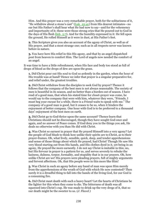 Him. And this prayer was a very remarkable prayer, both for the solitariness of it,
“He withdrew about a stone’s cast” (Luk_22:41) from His dearest intimates—no
ear but His Father’s shall hear what He had now to say—and for the vehemency
and importunity of it; these were those strong cries that He poured out to God in
the days of His flesh Heb_5:7). And for the humility expressed in it: He fell upon
the ground, He rolled Himself as it were in dust, at His Father’s feet.
2. This Scripture gives you also an account of the agony of Christ, as well as of
His prayer, and that a most strange one; such as in all respects never was known
before in nature.
3. You have here His relief in this His agony, and that by an angel dispatched
post from heaven to comfort Him. The Lord of angels now needed the comfort of
an angel.
It was time to have a little refreshment, when His face and body too stood as full of
drops of blood as the drops of dew are upon the grass.
1. Did Christ pour out His soul to God so ardently in the garden, when the hour of
His trouble was at hand? Hence we infer that prayer is a singular preparative for,
and relief under, the greatest troubles.
2. Did Christ withdraw from the disciples to seek God by prayer? Thence it
follows that the company of the best men is not always seasonable. The society of
men is beautiful in its season, and no better than a burden out of season. I have
read of a good man, that when his stated time for closet-prayer was come, he
would say to the company that were with him, whatever they were, “Friends, I
must beg your excuse for a while, there is a Friend waits to speak with me.” The
company of a good man is good, but it ceases to be so, when it hinders the
enjoyment of better company. One hour with God is to be preferred to a thousand
days’ enjoyment of the best men on earth.
3. Did Christ go to God thrice upon the same account? Thence learn that
Christians should not be discouraged, though they have sought God once and
again, and no answer of Peace comes. If God deny you in the things you ask, He
deals no otherwise with you than He did with Christ.
4. Was Christ so earnest in prayer that He prayed Himself into a very agony? Let
the people of God blush to think how unlike their spirits are to Christ, as to their
prayer-frames. Oh, what lively, sensible, quick, deep, and tender apprehensions
and sense of those things about which He prayed, had Christ! Though He saw His
very blood starting out from His hands, and His clothes dyed in it, yet being in an
agony, He prayed the more earnestly. I do not say Christ is imitable in this; no,
but His fervour in prayer is a pattern for us, and serves severely to rebuke the
laziness, dulness, torpor, formality, and stupidity that is in our prayers. Oh, how
unlike Christ are we! His prayers were pleading prayers, full of mighty arguments
and fervent affections. Oh, that His people were in this more like Him!
5. Was Christ in such an agony before any hand of man was upon Him merely
from the apprehensions of the wrath of God with which He now contested? Then
surely it is a dreadful thing to fall into the hands of the living God, for our God is
a consuming fire.
6. Did Christ meet death with such a heavy heart? Let the hearts of Christians be
the lighter for this when they come to die. The bitterness of death was all
squeezed into Christ’s cup. He was made to drink up the very dregs of it, that so
our death might be the sweeter to us. (J. Flavel.)
238
 
