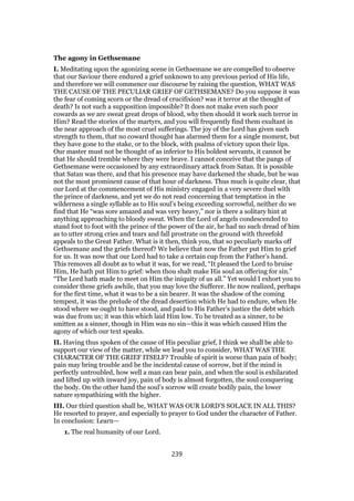 The agony in Gethsemane
I. Meditating upon the agonizing scene in Gethsemane we are compelled to observe
that our Saviour there endured a grief unknown to any previous period of His life,
and therefore we will commence our discourse by raising the question, WHAT WAS
THE CAUSE OF THE PECULIAR GRIEF OF GETHSEMANE? Do you suppose it was
the fear of coming scorn or the dread of crucifixion? was it terror at the thought of
death? Is not such a supposition impossible? It does not make even such poor
cowards as we are sweat great drops of blood, why then should it work such terror in
Him? Read the stories of the martyrs, and you will frequently find them exultant in
the near approach of the most cruel sufferings. The joy of the Lord has given such
strength to them, that no coward thought has alarmed them for a single moment, but
they have gone to the stake, or to the block, with psalms of victory upon their lips.
Our master must not be thought of as inferior to His boldest servants, it cannot be
that He should tremble where they were brave. I cannot conceive that the pangs of
Gethsemane were occasioned by any extraordinary attack from Satan. It is possible
that Satan was there, and that his presence may have darkened the shade, but he was
not the most prominent cause of that hour of darkness. Thus much is quite clear, that
our Lord at the commencement of His ministry engaged in a very severe duel with
the prince of darkness, and yet we do not read concerning that temptation in the
wilderness a single syllable as to His soul’s being exceeding sorrowful, neither do we
find that He “was sore amazed and was very heavy,” nor is there a solitary hint at
anything approaching to bloody sweat. When the Lord of angels condescended to
stand foot to foot with the prince of the power of the air, he had no such dread of him
as to utter strong cries and tears and fall prostrate on the ground with threefold
appeals to the Great Father. What is it then, think you, that so peculiarly marks off
Gethsemane and the griefs thereof? We believe that now the Father put Him to grief
for us. It was now that our Lord had to take a certain cup from the Father’s hand.
This removes all doubt as to what it was, for we read, “It pleased the Lord to bruise
Him, He hath put Him to grief: when thou shalt make His soul an offering for sin.”
“The Lord hath made to meet on Him the iniquity of us all.” Yet would I exhort you to
consider these griefs awhile, that you may love the Sufferer. He now realized, perhaps
for the first time, what it was to be a sin bearer. It was the shadow of the coming
tempest, it was the prelude of the dread desertion which He had to endure, when He
stood where we ought to have stood, and paid to His Father’s justice the debt which
was due from us; it was this which laid Him low. To be treated as a sinner, to be
smitten as a sinner, though in Him was no sin—this it was which caused Him the
agony of which our text speaks.
II. Having thus spoken of the cause of His peculiar grief, I think we shall be able to
support our view of the matter, while we lead you to consider, WHAT WAS THE
CHARACTER OF THE GRIEF ITSELF? Trouble of spirit is worse than pain of body;
pain may bring trouble and be the incidental cause of sorrow, but if the mind is
perfectly untroubled, how well a man can bear pain, and when the soul is exhilarated
and lifted up with inward joy, pain of body is almost forgotten, the soul conquering
the body. On the other hand the soul’s sorrow will create bodily pain, the lower
nature sympathizing with the higher.
III. Our third question shall be, WHAT WAS OUR LORD’S SOLACE IN ALL THIS?
He resorted to prayer, and especially to prayer to God under the character of Father.
In conclusion: Learn—
1. The real humanity of our Lord.
239
 