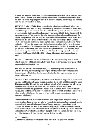 It made the tragedy all the more tragic that at that very table there was one who
was a traitor. Jesus Christ has at every communion table those who betray him,
for if in his house we pledge ourselves to him and then by our lives go out to deny
him, we too are traitors to him.
BENSON, "Luke 22:7-13. Then came the day of unleavened bread, when the
passover must be killed — They called the day on which the passover was killed,
one of the days of unleavened bread, and the first day thereof, because it was
preparatory to that feast; though, properly speaking, the first day began with the
passover-supper. This appears likewise from Josephus, who, making use of the
vulgar computation, tells us, that the feast of unleavened bread lasted eight days;
whereas, in the law, it was ordered to be kept only seven days. Thus Exodus
12:19 : Seven days shall there be no leaven found in your houses. He sent Peter
and John — From the place where he had spent the night before in retirement
with them; saying, Go and prepare us the passover — Go, buy a lamb for us, and
get it killed and roasted, and make the other preparations, that we may, once
more, eat it together. They said, Where wilt thou that we prepare? — See on
Matthew 26:17, and Mark 14:10-16 : where this paragraph is considered at
large.
BURKITT, "The time for the celebration of the passover being now at hand,
Christ sends two of his disciples, Peter and John, to Jerusalem, to prepare what
was needful in order thereto.
And here we have we have observable, 1. An eminent proof and evidence of
Christ's divinity, in foretelling his disciples all the particular occurences and
circumstances which they should meet with in the city; as, a man bearing a
pitcher of water, etc.
Observe, 2. How readily the heart of the householder was disposed to receive our
Saviour and his disciples, and to accommodate them with all things needful upon
this occasion. Our blessed Saviour had not a lamb of his own, and peradventure
no money wherewith to purchase one; yet he finds a more agreeable
accommodation in this poor man's house, than if he had dwelt in Ahab's ivory
palace, and had the provisions of Solomon's table. When Christ has a passover to
celebrate, he will dispose the hearts of his children and servants to a free
reception of himself.
The room that Christ will enter into must be a large room, an upper room, a
room furnished and prepared: a large room, is the emblem of an enlarged heart,
enlarged with love, with joy and thankfulness; an upper room, is an heart
exalted, not puffed up with pride, but lifted up by heavenly meditations; and a
room furnished, is a soul adorned with all the graces of the Holy Spirit: into such
an heart does Christ enter, and there delights to dwell: Here is my rest for ever,
says Christ; here will I dwell, for I have a delight therein.
PETT, "Verse 7
‘And the day of unleavened bread came, on which the passover must be
24
 