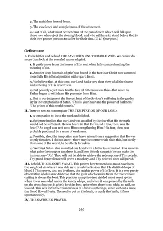 2. The matchless love of Jesus.
3. The excellence and completeness of the atonement.
4. Last of all, what must be the terror of the punishment which will fall upon
those men who reject the atoning blood, and who will have to stand before God in
their own proper persons to suffer for their sins. (C. H. Spurgeon.)
Gethsemane
I. Come hither and behold THE SAVIOUR’S UNUTTERABLE WOE. We cannot do
more than look at the revealed causes of grief.
1. It partly arose from the horror of His soul when fully comprehending the
meaning of sin.
2. Another deep fountain of grief was found in the fact that Christ now assumed
more fully His official position with regard to sin.
3. We believe that at this time, our Lord had a very clear view of all the shame
and suffering of His crucifixion.
4. But possibly a yet more fruitful tree of bitterness was this—that now His
Father began to withdraw His presence from Him.
5. But in our judgment the fiercest heat of the Saviour’s suffering in the garden
lay in the temptations of Satan. “This is your hour and the power of darkness.”
“The prince of this world cometh.”
II. Turn we next to contemplate THE TEMPTATION OF OUR LORD.
1. A temptation to leave the work unfinished.
2. Scripture implies that our Lord was assailed by the fear that His strength
would not be sufficient. He was heard in that He feared. How, then, was He
heard? An angel was sent unto Him strengthening Him. His fear, then, was
probably produced by a sense of weakness.
3. Possibly, also, the temptation may have arisen from a suggestion that He was
utterly forsaken, I do not know—there may be sterner trials than this, but surely
this is one of the worst, to be utterly forsaken.
4. We think Satan also assaulted our Lord with a bitter taunt indeed. You know in
what guise the tempter can dress it, and how bitterly sarcastic he can make the
insinuation—“Ah! Thou wilt not be able to achieve the redemption of Thy people.
Thy grand benevolence will prove a mockery, and Thy beloved ones will perish.”
III. Behold, THE BLOODY SWEAT. This proves how tremendous must have been
the weight of sin when it was able so to crush the Saviour that He distilled drops of
blood I This proves, too, my brethren, the mighty power of His love. It is a very pretty
observation of old Isaac Ambrose that the gum which exudes from the tree without
cutting is always the best. This precious camphire-tree yielded most sweet spices
when it was wounded under the knotty whips, and when it was pierced by the nails
on the cross; but see, it giveth forth its best spice when there is no whip, no nail, no
wound. This sets forth the voluntariness of Christ’s sufferings, since without a lance
the blood flowed freely. No need to put on the leech, or apply the knife; it flows
spontaneously.
IV. THE SAVIOUR’S PRAYER.
240
 