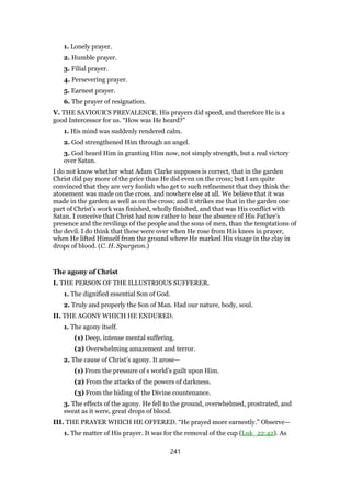 1. Lonely prayer.
2. Humble prayer.
3. Filial prayer.
4. Persevering prayer.
5. Earnest prayer.
6. The prayer of resignation.
V. THE SAVIOUR’S PREVALENCE. His prayers did speed, and therefore He is a
good Intercessor for us. “How was He heard?”
1. His mind was suddenly rendered calm.
2. God strengthened Him through an angel.
3. God heard Him in granting Him now, not simply strength, but a real victory
over Satan.
I do not know whether what Adam Clarke supposes is correct, that in the garden
Christ did pay more of the price than He did even on the cross; but I am quite
convinced that they are very foolish who get to such refinement that they think the
atonement was made on the cross, and nowhere else at all. We believe that it was
made in the garden as well as on the cross; and it strikes me that in the garden one
part of Christ’s work was finished, wholly finished, and that was His conflict with
Satan. I conceive that Christ had now rather to bear the absence of His Father’s
presence and the revilings of the people and the sons of men, than the temptations of
the devil. I do think that these were over when He rose from His knees in prayer,
when He lifted Himself from the ground where He marked His visage in the clay in
drops of blood. (C. H. Spurgeon.)
The agony of Christ
I. THE PERSON OF THE ILLUSTRIOUS SUFFERER.
1. The dignified essential Son of God.
2. Truly and properly the Son of Man. Had our nature, body, soul.
II. THE AGONY WHICH HE ENDURED.
1. The agony itself.
(1) Deep, intense mental suffering.
(2) Overwhelming amazement and terror.
2. The cause of Christ’s agony. It arose—
(1) From the pressure of s world’s guilt upon Him.
(2) From the attacks of the powers of darkness.
(3) From the hiding of the Divine countenance.
3. The effects of the agony. He fell to the ground, overwhelmed, prostrated, and
sweat as it were, great drops of blood.
III. THE PRAYER WHICH HE OFFERED. “He prayed more earnestly.” Observe—
1. The matter of His prayer. It was for the removal of the cup (Luk_22:42). As
241
 