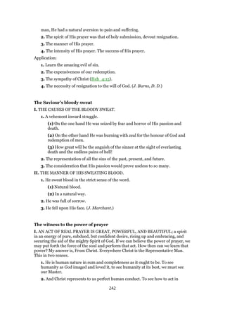 man, He had a natural aversion to pain and suffering.
2. The spirit of His prayer was that of holy submission, devout resignation.
3. The manner of His prayer.
4. The intensity of His prayer. The success of His prayer.
Application:
1. Learn the amazing evil of sin.
2. The expensiveness of our redemption.
3. The sympathy of Christ (Heb_4:15).
4. The necessity of resignation to the will of God. (J. Burns, D. D.)
The Saviour’s bloody sweat
I. THE CAUSES OF THE BLOODY SWEAT.
1. A vehement inward struggle.
(1) On the one hand He was seized by fear and horror of His passion and
death.
(2) On the other hand He was burning with zeal for the honour of God and
redemption of men.
(3) How great will be the anguish of the sinner at the sight of everlasting
death and the endless pains of hell!
2. The representation of all the sins of the past, present, and future.
3. The consideration that His passion would prove useless to so many.
II. THE MANNER OF HIS SWEATING BLOOD.
1. He sweat blood in the strict sense of the word.
(1) Natural blood.
(2) In a natural way.
2. He was full of sorrow.
3. He fell upon His face. (J. Marchant.)
The witness to the power of prayer
I. AN ACT OF REAL PRAYER IS GREAT, POWERFUL, AND BEAUTIFUL; a spirit
in an energy of pure, subdued, but confident desire, rising up and embracing, and
securing the aid of the mighty Spirit of God. If we can believe the power of prayer, we
may put forth the force of the soul and perform that act. How then can we learn that
power? My answer is, From Christ. Everywhere Christ is the Representative Man.
This in two senses.
1. He is human nature in sum and completeness as it ought to be. To see
humanity as God imaged and loved it, to see humanity at its best, we must see
our Master.
2. And Christ represents to us perfect human conduct. To see how to act in
242
 