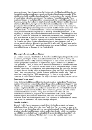 shame and anger. Were this continued with intensity, the blood would force its way
through the smaller vessels, and exude from the skin. Kannigiesser remarks, “If the
mind is seized with a sudden fear of death, the “sweat, owing to the excessive degree
of constriction, often becomes bloody.” The eminent French historian, De Thou,
mentions the case of an Italian officer who commanded at Monte-Mars, a fortress of
Piedmont, during the warfare in 1552 between Henry II. of France and the Emperor
Charles V. The officer, having been treacherously seized by order of the hostile
general, and threatened with public execution unless he surrendered the place, was
so agitated at the prospect of an ignominious death that he sweated blood from every
part of his body. The same writer relates a similar occurrence in the person of a
young Florentine at Rome, unjustly put to death by order of Pope Sixtus V., in the
beginning of his reign, and concludes the narrative as follows: “When the youth was
led forth to execution, he excited the commiseration of many, and, through excess of
grief, was observed to shed bloody tears, and to discharge blood instead of sweat
from his whole body.’” Medical experience does so far corroborate the testimony of
the Gospels, and shows that cutaneous hemorrhage is sometimes the result of
intense mental agitation. The awful anguish of Him who said, “My soul is exceeding
sorrowful, even unto death,” was sufficient cause to produce the bloody perspiration
on a cold night and in the open air. (J. Eadie, D. D.)
The angel who strengthened Jesus
On a certain occasion, when the Rev. J. Robertson had been preaching one of a series
of sermons, on “Angels in their revealed connection with the work of Christ,” Dr.
Duncan came into the vestry and said: “Will you be so kind as to let me know when
you are going to take up the case of my favourite angel?” “But who is he, Doctor?”
“Oh! guess that.” “Well, it would not be difficult to enumerate all those whose names
we have given us.” “But I can’t tell you his name, he is an anonymous angel. It is the
one who came down to Gethsemane, and there strengthened my Lord to go through
His agony for me, that He might go forward to the cross, and finish my redemption
there. I have an extraordinary love for that one, and I often wonder what I’ll say to
him when I meet him first.” This was a thought Dr. Duncan never wearied of
repeating, in varied forms, whenever the subject of angels turned up in conversation.
Succoured by an angel
In the Ecclesiastical History of Socrates there is mention made of one Theodorus, a
martyr put to extreme torments by Julian the Apostate, and dismissed again by him
when he saw him unconquerable. Rufinus, in his History, says that he met with this
martyr a long time after his trial, and asked him whether the pains he felt were not
insufferable. He answered that at first it was somewhat grievous, but after awhile
there seemed to stand by him a young man in white, who, with a soft and
comfortable handkerchief, wiped off the sweat from his body (which, through
extreme anguish, was little less than blood), and bade him be of good cheer,
insomuch that it was rather a punishment than a pleasure to him to be taken off the
rack. When the tormentors had done, the angel was gone.
Angelic ministry
The only child of a poor woman one day fell into the fire by accident, and was so
badly burned that he died after a few hours’ suffering. The clergyman, as soon as he
knew, went to see the mother, who was known to be dotingly fond of the child. To his
great surprise, he found her calm, patient, and resigned. After a little conversation
she told him how she had been weeping bitterly as she knelt beside her child’s cot,
when suddenly he exclaimed, “Mother, don’t you see the beautiful man who is
245
 