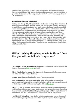 standing there and waiting for me?” Again and again the child persisted in saying
that “the beautiful man” was waiting for him, and seemed ready, and even anxious, to
go to him. And, as a natural consequence, the mother’s heart was strangely cheered.
(W. Baxendale.)
The safeguard against temptation
“Satan,” says Bishop Hall, “always rocks the cradle when we sleep at our devotions. If
we would prevail with God, we must wrestle first with our own dulness.” And if this
be needful, even in ordinary times, how much more so in the perilous days on which
we are entering? Whatever we come short in, let it not be in watchfulness. None like
to slumber who are expecting a friend or fearing a foe. Bunyan tells us “that when
Hopeful came to a certain country, he began to be very dull and heavy of sleep.
Wherefore he said, ‘Let us lie down here, and take one nap.’ ‘By no means,’ said the
other, ‘lest sleeping, we wake no more.’ ‘Why, my brother? Sleep is sweet to the
labouring man; we may be refreshed, if we take a nap.’ ‘Do you not remember,’ said
the other, ‘that one of.the shepherds bid us beware of the Enchanted Ground? He
meant by that, that we should beware of sleeping.’” “Therefore let us not sleep, as do
others; but let us watch and be sober.” Slumbering and backsliding are closely allied.
(R. Macdonald, D. D.)
40 On reaching the place, he said to them, “Pray
that you will not fall into temptation.”
CLARKE, "When he was at the place - Viz. Gethsemane. On this agony of our
Lord see the notes on Mat_26:36-46 (note).
GILL, "And when he was at the place,.... In the garden, at Gethsemane, which
was at the foot of the Mount of Olives;
he said unto them; to the disciples, as the Persic version reads;
pray that ye enter not into temptation. This, according to the Evangelists
Matthew and Mark, was said to them after he had prayed the first time, and returned
to the disciples, and found them sleeping; See Gill on Mat_26:41.
HENRY, "That he exhorted his disciples to pray that, though the approaching trial
could not be avoided, yet they might not in it enter into temptation to sin; that, when
they were in the greatest fright and danger, yet they might not have any inclination to
desert Christ, nor take a step towards it: “Pray that you may be kept from sin.”
JAMISON, "the place — the Garden of Gethsemane, on the west or city side of
the mount. Comparing all the accounts of this mysterious scene, the facts appear to
246
 