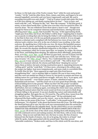 be these: (1) He bade nine of the Twelve remain “here” while He went and prayed
“yonder.” (2) He “took the other three, Peter, James, and John, and began to be sore
amazed [appalled], sorrowful, and very heavy [oppressed], and said, My soul is
exceeding sorrowful even unto death” - “I feel as if nature would sink under this load,
as if life were ebbing out, and death coming before its time” - “tarry ye here, and
watch with Me”; not, “Witness for Me,” but, “Bear Me company.” It did Him good, it
seems, to have them beside Him. (3) But soon even they were too much for Him: He
must be alone. “He was withdrawn from them about a stone’s-cast” - though near
enough for them to be competent witnesses and kneeled down, uttering that most
affecting prayer (Mar_14:36), that if possible “the cup,” of His approaching death,
“might pass from Him, but if not, His Father’s will be done”: implying that in itself it
was so purely revolting that only its being the Father’s will would induce Him to taste
it, but that in that view of it He was perfectly prepared to drink it. It is no struggle
between a reluctant and a compliant will, but between two views of one event - an
abstract and a relative view of it, in the one of which it was revolting, in the other
welcome. By signifying how it felt in the one view, He shows His beautiful oneness
with ourselves in nature and feeling; by expressing how He regarded it in the other
light, He reveals His absolute obediential subjection to His Father. (4) On this,
having a momentary relief, for it came upon Him, we imagine, by surges, He returns
to the three, and finding them sleeping, He addresses them affectingly, particularly
Peter, as in Mar_14:37, Mar_14:38. He then (5) goes back, not now to kneel, but fell
on His face on the ground, saying the same words, but with this turn, “If this cup
may not pass,” etc. (Mat_26:42) - that is, ‘Yes, I understand this mysterious silence
(Psa_22:1-6); it may not pass; I am to drink it, and I will’ - “Thy will be done!” (6)
Again, for a moment relieved, He returns and finds them “sleeping for sorrow,”
warns them as before, but puts a loving construction upon it, separating between the
“willing spirit” and the “weak flesh.” (7) Once more, returning to His solitary spot,
the surges rise higher, beat more tempestuously, and seem ready to overwhelm Him.
To fortify Him for this, “there appeared an angel unto Him from heaven
strengthening Him” - not to minister light or comfort (He was to have none of that,
and they were not needed nor fitted to convey it), but purely to sustain and brace up
sinking nature for a yet hotter and fiercer struggle. And now, He is “in an agony, and
prays more earnestly” - even Christ’s prayer, it seems, admitted of and now
demanded such increase - “and His sweat was as it were great drops [literally, ‘clots’]
of blood falling down to the ground.” What was this? Not His proper sacrificial
offering, though essential to it. It was just the internal struggle, apparently hushing
itself before, but now swelling up again, convulsing His whole inner man, and this so
affecting His animal nature that the sweat oozed out from every pore in thick drops
of blood, falling to the ground. It was just shuddering nature and indomitable will
struggling together. But again the cry, If it must be, Thy will be done, issues from His
lips, and all is over. “The bitterness of death is past.” He has anticipated and
rehearsed His final conflict, and won the victory - now on the theater of an invincible
will, as then on the arena of the Cross. “I will suffer,” is the grand result of
Gethsemane: “It is finished” is the shout that bursts from the Cross. The Will without
the Deed had been all in vain; but His work was consummated when He carried the
now manifested Will into the palpable Deed, “by the which WILL we are sanctified
THROUGH THE OFFERING OF THE BODY OF JESUS CHRIST ONCE FOR ALL”
(Heb_10:10). (8) At the close of the whole scene, finding them still sleeping (worn
out with continued sorrow and racking anxiety), He bids them, with an irony of deep
emotion, “sleep on now and take their rest, the hour is come, the Son of man is
betrayed into the hands of sinners, rise, let us be going, the traitor is at hand.” And
while He spoke, Judas approached with his armed band. Thus they proved
“miserable comforters,” broken reeds; and thus in His whole work He was alone, and
247
 