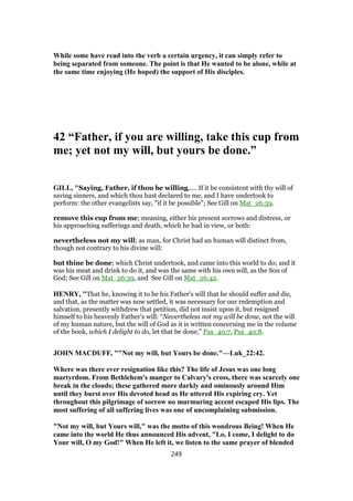 While some have read into the verb a certain urgency, it can simply refer to
being separated from someone. The point is that He wanted to be alone, while at
the same time enjoying (He hoped) the support of His disciples.
42 “Father, if you are willing, take this cup from
me; yet not my will, but yours be done.”
GILL, "Saying, Father, if thou be willing,.... If it be consistent with thy will of
saving sinners, and which thou hast declared to me, and I have undertook to
perform: the other evangelists say, "if it be possible"; See Gill on Mat_26:39.
remove this cup from me; meaning, either his present sorrows and distress, or
his approaching sufferings and death, which he had in view, or both:
nevertheless not my will; as man, for Christ had an human will distinct from,
though not contrary to his divine will:
but thine be done; which Christ undertook, and came into this world to do; and it
was his meat and drink to do it, and was the same with his own will, as the Son of
God; See Gill on Mat_26:39, and See Gill on Mat_26:42.
HENRY, "That he, knowing it to be his Father's will that he should suffer and die,
and that, as the matter was now settled, it was necessary for our redemption and
salvation, presently withdrew that petition, did not insist upon it, but resigned
himself to his heavenly Father's will: “Nevertheless not my will be done, not the will
of my human nature, but the will of God as it is written concerning me in the volume
of the book, which I delight to do, let that be done,” Psa_40:7, Psa_40:8.
JOHN MACDUFF, ""Not my will, but Yours be done."—Luk_22:42.
Where was there ever resignation like this? The life of Jesus was one long
martyrdom. From Bethlehem's manger to Calvary's cross, there was scarcely one
break in the clouds; these gathered more darkly and ominously around Him
until they burst over His devoted head as He uttered His expiring cry. Yet
throughout this pilgrimage of sorrow no murmuring accent escaped His lips. The
most suffering of all suffering lives was one of uncomplaining submission.
"Not my will, but Yours will," was the motto of this wondrous Being! When He
came into the world He thus announced His advent, "Lo, I come, I delight to do
Your will, O my God!" When He left it, we listen to the same prayer of blended
249
 