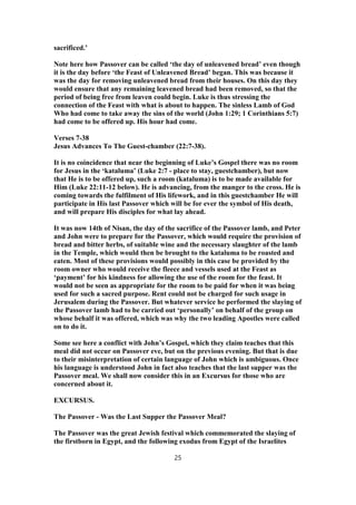 sacrificed.’
Note here how Passover can be called ‘the day of unleavened bread’ even though
it is the day before ‘the Feast of Unleavened Bread’ began. This was because it
was the day for removing unleavened bread from their houses. On this day they
would ensure that any remaining leavened bread had been removed, so that the
period of being free from leaven could begin. Luke is thus stressing the
connection of the Feast with what is about to happen. The sinless Lamb of God
Who had come to take away the sins of the world (John 1:29; 1 Corinthians 5:7)
had come to be offered up. His hour had come.
Verses 7-38
Jesus Advances To The Guest-chamber (22:7-38).
It is no coincidence that near the beginning of Luke’s Gospel there was no room
for Jesus in the ‘kataluma’ (Luke 2:7 - place to stay, guestchamber), but now
that He is to be offered up, such a room (kataluma) is to be made available for
Him (Luke 22:11-12 below). He is advancing, from the manger to the cross. He is
coming towards the fulfilment of His lifework, and in this guestchamber He will
participate in His last Passover which will be for ever the symbol of His death,
and will prepare His disciples for what lay ahead.
It was now 14th of Nisan, the day of the sacrifice of the Passover lamb, and Peter
and John were to prepare for the Passover, which would require the provision of
bread and bitter herbs, of suitable wine and the necessary slaughter of the lamb
in the Temple, which would then be brought to the kataluma to be roasted and
eaten. Most of these provisions would possibly in this case be provided by the
room owner who would receive the fleece and vessels used at the Feast as
‘payment’ for his kindness for allowing the use of the room for the feast. It
would not be seen as appropriate for the room to be paid for when it was being
used for such a sacred purpose. Rent could not be charged for such usage in
Jerusalem during the Passover. But whatever service he performed the slaying of
the Passover lamb had to be carried out ‘personally’ on behalf of the group on
whose behalf it was offered, which was why the two leading Apostles were called
on to do it.
Some see here a conflict with John’s Gospel, which they claim teaches that this
meal did not occur on Passover eve, but on the previous evening. But that is due
to their misinterpretation of certain language of John which is ambiguous. Once
his language is understood John in fact also teaches that the last supper was the
Passover meal. We shall now consider this in an Excursus for those who are
concerned about it.
EXCURSUS.
The Passover - Was the Last Supper the Passover Meal?
The Passover was the great Jewish festival which commemorated the slaying of
the firstborn in Egypt, and the following exodus from Egypt of the Israelites
25
 