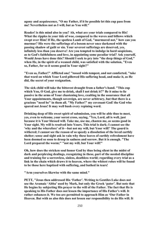 agony and acquiescence, "O my Father, if it be possible let this cup pass from
me! Nevertheless not as I will, but as You will."
Reader! is this mind also in you? Ah, what are your trials compared to His!
What the ripples in your tide of woe, compared to the waves and billows which
swept over Him! If He, the spotless Lamb of God, "murmured not," how can you
murmur? His were the sufferings of a bosom never once darkened with the
passing shadow of guilt or sin. Your severest sufferings are deserved, yes,
infinitely less than you deserve! Are you tempted to indulge in hard suspicions,
as to God's faithfulness and love, in appointing some peculiar trial? Ask yourself,
Would Jesus have done this? Should I seek to pry into "the deep things of God,"
when He, in the spirit of a weaned child, was satisfied with the solution, "Even
so, Father, for so it seems good in Your sight?"
"Even so, Father!" Afflicted one! "tossed with tempest, and not comforted, "take
that word on which Your Lord pillowed His suffering head, and make it, as He
did, the secret of your resignation.
The sick child will take the bitterest draught from a father's hand. "This cup
which You, O God, give me to drink, shall I not drink it?" Be it mine to lie
passive in the arms of Your chastening love, exulting in the assurance that all
Your appointments, though sovereign, are never arbitrary, but that there is a
gracious "need be" in them all. "My Father!" my covenant God! the God who
spared not Jesus! It may well hush every repining word.
Drinking deep of His sweet spirit of submission, you will be able thus to meet,
yes, even to welcome, your sorest cross, saying, "Yes, Lord, all is well, just
because it is Your blessed will. Take me, use me, chasten me, as seems good in
Your sight. My will is resolved into Yours. This trial is dark; I cannot see the
'why and the wherefore' of it—but not my will, but Your will!' The gourd is
withered; I cannot see the reason of so speedy a dissolution of the loved earthly
shelter; sense and sight ask in vain why these leaves of earthly refreshment have
been doomed so soon to droop in sadness and sorrow. But it is enough. "The
Lord prepared the worm;" "not my will, but Your will!"
Oh, how does the stricken soul honor God by thus being silent in the midst of
dark and perplexing dealings, recognizing in these, part of the needed discipline
and training for a sorrowless, sinless, deathless world; regarding every trial as a
link in the chain which draws it to heaven, where the whitest robes will be found
to be those here baptized with suffering, and bathed in tears!
"Arm yourselves likewise with the same mind."
PETT, "Jesus then addressed His ‘Father’. Writing to Gentiles Luke does not
use the Aramaic ‘Abba’ used by Mark, but only the Greek ‘pater’. But note that
He begins by subjecting His prayer to the will of the Father. The fact that He is
speaking to His Father does not lessen the importance of His Father’s will. It
rather enhances it. We too are permitted to approach Him as ‘Our Father in
Heaven. But with us also this does not lessen our responsibility to do His will. It
250
 