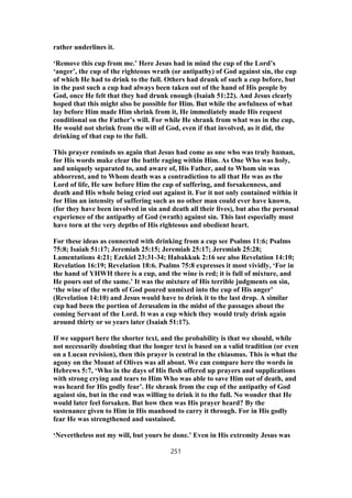 rather underlines it.
‘Remove this cup from me.’ Here Jesus had in mind the cup of the Lord’s
‘anger’, the cup of the righteous wrath (or antipathy) of God against sin, the cup
of which He had to drink to the full. Others had drunk of such a cup before, but
in the past such a cup had always been taken out of the hand of His people by
God, once He felt that they had drunk enough (Isaiah 51:22). And Jesus clearly
hoped that this might also be possible for Him. But while the awfulness of what
lay before Him made Him shrink from it, He immediately made His request
conditional on the Father’s will. For while He shrank from what was in the cup,
He would not shrink from the will of God, even if that involved, as it did, the
drinking of that cup to the full.
This prayer reminds us again that Jesus had come as one who was truly human,
for His words make clear the battle raging within Him. As One Who was holy,
and uniquely separated to, and aware of, His Father, and to Whom sin was
abhorrent, and to Whom death was a contradiction to all that He was as the
Lord of life, He saw before Him the cup of suffering, and forsakenness, and
death and His whole being cried out against it. For it not only contained within it
for Him an intensity of suffering such as no other man could ever have known,
(for they have been involved in sin and death all their lives), but also the personal
experience of the antipathy of God (wrath) against sin. This last especially must
have torn at the very depths of His righteous and obedient heart.
For these ideas as connected with drinking from a cup see Psalms 11:6; Psalms
75:8; Isaiah 51:17; Jeremiah 25:15; Jeremiah 25:17; Jeremiah 25:28;
Lamentations 4:21; Ezekiel 23:31-34; Habakkuk 2:16 see also Revelation 14:10;
Revelation 16:19; Revelation 18:6. Psalms 75:8 expresses it most vividly, ‘For in
the hand of YHWH there is a cup, and the wine is red; it is full of mixture, and
He pours out of the same.’ It was the mixture of His terrible judgments on sin,
‘the wine of the wrath of God poured unmixed into the cup of His anger’
(Revelation 14:10) and Jesus would have to drink it to the last drop. A similar
cup had been the portion of Jerusalem in the midst of the passages about the
coming Servant of the Lord. It was a cup which they would truly drink again
around thirty or so years later (Isaiah 51:17).
If we support here the shorter text, and the probability is that we should, while
not necessarily doubting that the longer text is based on a valid tradition (or even
on a Lucan revision), then this prayer is central in the chiasmus. This is what the
agony on the Mount of Olives was all about. We can compare here the words in
Hebrews 5:7, ‘Who in the days of His flesh offered up prayers and supplications
with strong crying and tears to Him Who was able to save Him out of death, and
was heard for His godly fear’. He shrank from the cup of the antipathy of God
against sin, but in the end was willing to drink it to the full. No wonder that He
would later feel forsaken. But how then was His prayer heard? By the
sustenance given to Him in His manhood to carry it through. For in His godly
fear He was strengthened and sustained.
‘Nevertheless not my will, but yours be done.’ Even in His extremity Jesus was
251
 