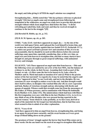 the angel, and John giving it AFTER the angel's mission was completed.
Strengthening him ... Hobbs noted that "this has primary reference to physical
strength."[24] Just as angels came and strengthened Jesus following his
temptation in the wilderness, an angel was ready here to provide that physical
strength without which Jesus might have died before the time. "A divine
refreshing pervaded him, body and soul; and thus he received strength to
continue to the last in the struggle."[25]
[24] Herschel H. Hobbs, op. cit., p. 312.
[25] H. D. M. Spence, op. cit., p. 203.
COKE, "Luke 22:43. And there appeared an angel, &c.— As the sins of the
world were laid upon Christ, and it pleased the Lord himself to bruise him, and
to awaken the sword of justice against him (see Isaiah 53:5-12. Zechariah 13:7.);
so, unless our great Lord had a present view and sensation of this, it is to me
unaccountable, that he should be in such terrible distress before his external
sufferings came upon him; especially considering, that, at this very time, an
angel was sent from heaven to strengthen him, and that so many martyrs have
thought of, and gone through as great corporal sufferings, with undaunted
bravery and triumph.
ELLICOTT, "(43) There appeared an angel unto him from heaven.—This and
the following verses are omitted by not a few of the best MSS., but the balance of
evidence is, on the whole, in their favour. Assuming their truth as part of the
Gospel, we ask—(1) How came the fact to be known to St. Luke, when St.
Matthew and St. Mark had made no mention of it? and (2) What is the precise
nature of the fact narrated? As regards (2), it may be noted that the angel is said
to have “appeared to him,” to our Lord only, and not to the disciples. He was
conscious of a new strength to endure even to the end. And that strength would
show itself to others, to disciples who watched Him afar off, in a new expression
and look, flashes of victorious strength and joy alternating with throbs and
spasms of anguish. Whence could that strength come but from the messengers of
His Father, in Whose presence, and in communion with Whom He habitually
lived (Matthew 4:11; John 1:51). The ministrations which had been with Him in
His first temptation were now with Him in the last (Matthew 4:11). As to (1) we
may think of one of the disciples who were present having reported to the
“devout women,” from whom St. Luke probably, as we have seen, derived so
much of the materials for his Gospel (see Introduction), that he had thus seen
what seemed to him to admit of no other explanation.
PETT, "Verse 43-44
‘And there appeared to him an angel from heaven, strengthening him, and being
in an agony he prayed more earnestly, and his sweat became as it were great
drops of blood falling down on the ground.’
The greatness of Jesus’ struggle against the horror that faced Him comes out in
these words. On the one hand was the need of an angel to strengthen Him bodily
254
 