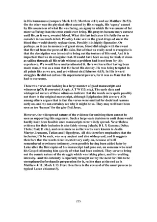 in His humanness (compare Mark 1:13; Matthew 4:11; and see Matthew 26:53).
On the other was the physical effect caused by His struggle, His ‘agony’ caused
by His awareness of what He was facing, an agony in which He was aware of far
more suffering than the cross could ever bring. His prayers became more earnest
until He, as it were, sweated blood. What this last indicates it is futile for us to
consider in too much detail. Possibly Luke saw in the great drops of sweat the
blood that would shortly replace them. Possibly it is highly figurative. Or
perhaps, as it can in moments of great stress, blood did mingle with the sweat
that flowed from the pores of His skin. But all that we really need to recognise is
that the description was intended to bring out the torture of His soul. And it is
important that we do recognise that. It would have been so easy to think of Jesus
as sailing through all His trials without a problem had it not been for this
experience. We would have underestimated it. Here we learn that having been
made man, it was as a man that He faced His destiny. He was being tempted in
all points like as we are, and yet without sin (Hebrews 4:15). In His inward
struggles He did not call on His supernatural powers, for it was as Man that He
had to overcome.
These two verses are lacking in a large number of good manuscripts and
witnesses (p75; B corrected Aleph; A T W f13; etc.). The early date and
widespread nature of these witnesses indicate that the words were quite possibly
not there in the original manuscript, although Epiphanius (4th century AD)
among others argues that in fact the verses were omitted for doctrinal reasons
early on, and we can certainly see why it might be so. They may well have been
seen as too ‘human’ for the glorified Jesus.
However, the widespread nature of the evidence for omitting them cannot be
seen as supporting this argument. Such a large scale decision to omit them would
hardly have been feasible once manuscripts were widely spread. Nevertheless
evidence for their inclusion is also fairly strong (Aleph; D L X Gamma; Delta;
Theta; Psai; f1 etc.), and even more so as the words were known to Justin
Martyr, Irenaeus, Tatian and Hippolytus. All this therefore emphasises that the
inclusion, if it be such, was very ancient and also widespread, and it suggests
therefore that the words were inserted very early on, because of well
remembered eyewitness testimony, even possibly having been added later by
Luke after the first copies of his manuscript had gone out, on someone who read
his Gospel informing him quietly of what had been omitted. They serve to bring
out the cosmic nature of the struggle which was taking place, and its resulting
intensity. And this intensity is especially brought out by the need for Him to be
strengthenedbeforehandin preparation for it, rather than at the end as in
Matthew 4:11; Mark 1:13. Here then there is the reversal of the usual process (a
typical Lucan chiasmus?).
255
 