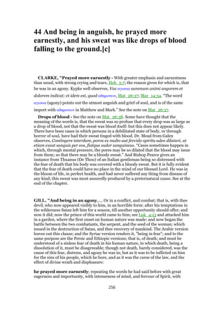 44 And being in anguish, he prayed more
earnestly, and his sweat was like drops of blood
falling to the ground.[c]
CLARKE, "Prayed more earnestly - With greater emphasis and earnestness
than usual, with strong crying and tears, Heb_5:7; the reason given for which is, that
he was in an agony. Kypke well observes, Vox αγωνια summum animi angorem et
dolorem indicat; et idem est, quod αδηµονειν, Mat_26:37; Mar_14:34. “The word
αγωνια (agony) points out the utmost anguish and grief of soul, and is of the same
import with αδηµονειν in Matthew and Mark.” See the note on Mat_26:37.
Drops of blood - See the note on Mat_26:38. Some have thought that the
meaning of the words is, that the sweat was so profuse that every drop was as large as
a drop of blood, not that the sweat was blood itself: but this does not appear likely.
There have been cases in which persons in a debilitated state of body, or through
horror of soul, have had their sweat tinged with blood. Dr. Mead from Galen
observes, Contingere interdum, poros ex multo aut fervido spiritu adeo dilatari, ut
etiam exeat sanguis per eos, fiatque sudor sanguineus. “Cases sometimes happen in
which, through mental pressure, the pores may be so dilated that the blood may issue
from them; so that there may be a bloody sweat.” And Bishop Pearce gives an
instance from Thuanus (De Thou) of an Italian gentleman being so distressed with
the fear of death that his body was covered with a bloody sweat. But it is fully evident
that the fear of death could have no place in the mind of our blessed Lord. He was in
the bloom of life, in perfect health, and had never suffered any thing from disease of
any kind; this sweat was most assuredly produced by a preternatural cause. See at the
end of the chapter.
GILL, "And being in an agony,.... Or in a conflict, and combat; that is, with thee
devil, who now appeared visibly to him, in an horrible form: after his temptations in
the wilderness Satan left him for a season, till another opportunity should offer; and
now it did; now the prince of this world came to him; see Luk_4:13 and attacked him
in a garden, where the first onset on human nature was made: and now began the
battle between the two combatants, the serpent, and the seed of the woman; which
issued in the destruction of Satan, and thee recovery of mankind. The Arabic version
leaves out this clause; and the Syriac version renders it, "being in fear"; and to the
same purpose are the Persic and Ethiopic versions; that is, of death; and must be
understood of a sinless fear of death in his human nature, to which death, being a
dissolution of it, must be disagreeable; though not death, barely considered, was the
cause of this fear, distress, and agony he was in; but as it was to be inflicted on him
for the sins of his people, which he bore, and as it was the curse of the law, and the
effect of divine wrath and displeasure:
he prayed more earnestly; repeating the words he had said before with great
eagerness and importunity, with intenseness of mind, and fervour of Spirit, with
256
 