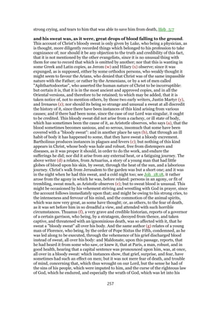 strong crying, and tears to him that was able to save him from death, Heb_5:7
and his sweat was, as it were, great drops of blood falling to the ground.
This account of Christ's bloody sweat is only given by Luke, who being a physician, as
is thought, more diligently recorded things which belonged to his profession to take
cognizance of; nor should it be any objection to the truth and credibility of this fact,
that it is not mentioned by the other evangelists, since it is no unusual thing with
them for one to record that which is omitted by another; nor that this is wanting in
some Greek and Latin copies, as Jerom (w) and Hilary (x) observe; since it was
expunged, as is supposed, either by some orthodox persons, who weakly thought it
might seem to favour the Arians, who denied that Christ was of the same impassible
nature with the Father; or rather by the Armenians, or by a set of men called
"Aphthartodocetae", who asserted the human nature of Christ to be incorruptible:
but certain it is, that it is in the most ancient and approved copies, and in all the
Oriental versions, and therefore to be retained; to which may be added, that it is
taken notice of, not to mention others, by those two early writers, Justin Martyr (y),
and Irenaeus (z); nor should its being so strange and unusual a sweat at all discredit
the history of it, since there have been instances of this kind arising from various
causes; and if there had been none, since the case of our Lord was singular, it ought
to be credited. This bloody sweat did not arise from a cachexy, or ill state of body,
which has sometimes been the cause of it, as Aristotle observes, who says (a), that the
blood sometimes becomes sanious, and so serous, insomuch that some have been
covered with a "bloody sweat": and in another place he says (b), that through an ill
habit of body it has happened to some, that they have sweat a bloody excrement.
Bartholinus produces instances in plagues and fevers (c); but nothing of this kind
appears in Christ, whose body was hale and robust, free from distempers and
diseases, as it was proper it should, in order to do the work, and endure the
sufferings he did; nor did it arise from any external heat, or a fatiguing journey. The
above writer (d) a relates, from Actuarius, a story of a young man that had little
globes of blood upon his skin, by sweat, through the heat of the sun, and a laborious
journey. Christ's walk from Jerusalem to the garden was but a short one; and it was
in the night when he had this sweat, and a cold night too; see Joh_18:18, it rather
arose from the agony in which he was, before related: persons in an agony, or fit of
trembling, sweat much, as Aristotle observes (e); but to sweat blood is unusual. This
might be occasioned by his vehement striving and wrestling with God in prayer, since
the account follows immediately upon that; and might be owing to his strong cries, to
the intenseness and fervour of his mind, and the commotion of the animal spirits,
which was now very great, as some have thought; or, as others, to the fear of death,
as it was set before him in so dreadful a view, and attended with such horrible
circumstances. Thuanus (f), a very grave and credible historian, reports of a governor
of a certain garrison, who being, by a stratagem, decoyed from thence, and taken
captive, and threatened with an ignominious death, was so affected with it, that he
sweat a "bloody sweat" all over his body. And the same author (g) relates of a young
man of Florence, who being, by the order of Pope Sixtus the Fifth, condemned, as he
was led along to be executed, through the vehemence of his grief discharged blood
instead of sweat, all over his body: and Maldonate, upon this passage, reports, that
he had heard it from some who saw, or knew it, that at Paris, a man, robust, and in
good health, hearing that a capital sentence was pronounced upon him, was, at once,
all over in a bloody sweat: which instances show, that grief, surprise, and fear, have
sometimes had such an effect on men; but it was not mere fear of death, and trouble
of mind, concerning that, which thus wrought on our Lord, but the sense he had of
the sins of his people, which were imputed to him, and the curse of the righteous law
of God, which he endured, and especially the wrath of God, which was let into his
257
 