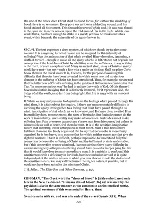 this one of the times when Christ shed his blood for us, for without the shedding of
blood there is no remission. Every pore was as it were a bleeding wound, and his
blood stained all his raiment. This showed the travail of his soul. He was now abroad
in the open air, in a cool season, upon the cold ground, far in the night, which, one
would think, had been enough to strike in a sweat; yet now he breaks out into a
sweat, which bespeaks the extremity of the agony he was in.
SBC, “I. The text expresses a deep mystery, of which we should try to give some
account. It is a mystery; for what reason can be assigned for this intensity of
suffering? Was the anticipation of that which awaited Him—desertion, ignominy, a
death of torture—enough to cause all the agony which He felt? Do we not degrade our
conception of the Lord Jesus Christ by admitting even the sufficiency, to say nothing
of the truth, of such an explanation? Many an ancient stoic, many a Christian martyr
would have met—has met—such a fate with a smile on his face. Shall we place Christ
below them in the moral scale? It is, I believe, for the purpose of avoiding this
difficulty that theories have been invented, in which some new and mysterious
element in the suffering of Christ has been introduced. Thus, for example, we are told
that the bitterness of Christ’s suffering in the garden of Gethsemane consisted in this:
That "in some mysterious way" he had to endure the wrath of God. Of this theory I
have no hesitation in saying that it is distinctly immoral, for it represents God, the
Judge of all the earth, as so far from doing right, that He is angry with an innocent
being.
II. While we may not presume to dogmatise on the feelings which passed through His
mind then, it is a fair subject for inquiry. Is there any unsurmountable difficulty in
ascribing the agony in the garden to a feeling that must have passed through His
mind. Anticipation of that which, as we know now, and He knew then, awaited Him.
Insensibility does, to some extent, the work of fortitude. But fortitude cannot do the
work of insensibility. Insensibility may make action easier. Fortitude cannot make
suffering less. Pain or sorrow cannot turn a brave man from his course; but unless he
is insensible as well as brave, feel them he must. It is to the sensitive, imaginative
nature that suffering, felt or anticipated, is most bitter. Such a man needs more
fortitude than one less finely organised. But to say that because he is more finely
organised he is less brave, is to assume that for which neither reason nor fact give the
slightest warrant. That it is difficult, perhaps impossible, to understand fully the
connection between the suffering of Christ and the fulfilment of sin is undeniable;
but if this connection be once admitted, I cannot see that there is any difficulty in
understanding why anticipated suffering should have caused a sharper pang to Him
than it would have done to many an ordinary man. It is a mistake to confound this
sensitiveness with a deficiency in fortitude, but the conclusion arrived at is quite
independent of the relative esteem in which you may choose to hold the stoical and
the sensitive nature. You may call the former the higher nature, if you like, but it
would not have been suited to the mission of Christ.
J. H. Jellett, The Elder Son and Other Sermons, p. 153.
COFFMAN, "The Greek word for "drops of blood" is [@thromboi], used only
here in the New Testament. "It means clots of blood"[26] and was used by the
physician Luke in the same manner as was common in ancient medical works.
The spiritual overtones of this were noted by Henry, thus:
Sweat came in with sin, and was a branch of the curse (Genesis 3:19). When
259
 