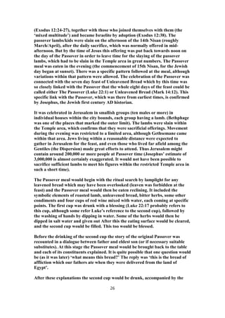 (Exodus 12:24-27), together with those who joined themselves with them (the
‘mixed multitude’) and became Israelite by adoption (Exodus 12:38). The
passover lambs/kids were slain on the afternoon of the 14th Nisan (roughly
March/April), after the daily sacrifice, which was normally offered in mid-
afternoon. But by the time of Jesus this offering was put back towards noon on
the day of the Passover in order to leave time for the slaying of the passover
lambs, which had to be slain in the Temple area in great numbers. The Passover
meal was eaten in the evening (the commencement of 15th Nisan, for the Jewish
day began at sunset). There was a specific pattern followed at the meal, although
variations within that pattern were allowed. The celebration of the Passover was
connected with the seven day feast of Unleavened Bread which by this time was
so closely linked with the Passover that the whole eight days of the feast could be
called either The Passover (Luke 22:1) or Unleavened Bread (Mark 14:12). This
specific link with the Passover, which was there from earliest times, is confirmed
by Josephus, the Jewish first century AD historian.
It was celebrated in Jerusalem in smallish groups (ten males or more) in
individual houses within the city bounds, each group having a lamb. (Bethphage
was one of the places that marked the outer limit). The lambs were slain within
the Temple area, which confirms that they were sacrificial offerings. Movement
during the evening was restricted to a limited area, although Gethsemane came
within that area. Jews living within a reasonable distance were expected to
gather in Jerusalem for the feast, and even those who lived far afield among the
Gentiles (the Dispersion) made great efforts to attend. Thus Jerusalem might
contain around 200,000 or more people at Passover time (Josephus’ estimate of
3,000,000 is almost certainly exaggerated. It would not have been possible to
sacrifice sufficient lambs to meet his figures within the restricted Temple area in
such a short time).
The Passover meal would begin with the ritual search by lamplight for any
leavened bread which may have been overlooked (leaven was forbidden at the
feast) and the Passover meal would then be eaten reclining. It included the
symbolic elements of roasted lamb, unleavened bread, bitter herbs, some other
condiments and four cups of red wine mixed with water, each coming at specific
points. The first cup was drunk with a blessing (Luke 22:17 probably refers to
this cup, although some refer Luke’s reference to the second cup), followed by
the washing of hands by dipping in water. Some of the herbs would then be
dipped in salt water and given out After this the eating surface would be cleared,
and the second cup would be filled. This too would be blessed.
Before the drinking of the second cup the story of the original Passover was
recounted in a dialogue between father and eldest son (or if necessary suitable
substitutes). At this stage the Passover meal would be brought back to the table
and each of its constituents explained. It is quite possible that one question would
be (as it was later) ‘what means this bread?’ The reply was ‘this is the bread of
affliction which our fathers ate when they were delivered from the land of
Egypt’.
After these explanations the second cup would be drunk, accompanied by the
26
 