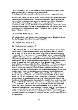 Christ was made sin and a curse for us, he underwent a grievous sweat, that in
the sweat of his face we might eat the bread of life.[27]
Regarding this blood-sweat, it is a mistake to suppose any exaggeration here.
Aristotle (Hist. Anita. said that in certain extraordinary states the blood becomes
very liquefied and flows in such a manner that some have perspired blood.[28]
Moreover, the phenomena is not unknown to modern physicians. Dummelow
said that "Great mental agony has been known to produce this
phenomenon."[29] The fact that death usually followed very quickly after such a
blood-sweat suggests the necessity of the angel's mission to strengthen Jesus, who
himself described his condition as being "exceedingly sorrowful, even unto
death" (Matthew 26:38).
[26] Herschel H. Hobbs, op. cit., p. 312.
[27] Matthew Henry and Thomas Scott, Commentary on the Holy Bible (Grand
Rapids, Michigan: Baker Book House, 1960), p. 309.
[28] George R. Bliss, op. cit., p. 323.
[29] J. R. Dummelow, op. cit., p. 767.
COKE, "Luke 22:44. And his sweat was as it were great drops of blood— Some
commentators have taken this expression in the metaphorical sense; fancying
that as those who weep bitterly, are said to weep blood, so they may be said to
sweat blood, who sweat excessively by reason of hard labour or acute pain. They
explain it, "His drops of sweat were large and clammy, like drops of gore:" but
others more justly affirm, that our Lord's sweat was really mixed with blood to
such a degree, that its colour and consistency was as if it had been wholly blood;
for the Greek particle ωσει, rendered, as it were, does not always denote
similitude, but sometimes reality. See John 1:14. Matthew 14:5. Grotius espoused
the metaphorical meaning of this passage; but Bartholinus (De Cruce, p. 134.)
disputes against him, and gives examples of sweats which have actually been
mixed with blood. Dr. Whitby observes, that Aristotle and Diodorus Siculus both
mention bloody sweats, as attending some extraordinary agony of mind; and
Leti, in his life of Pope Sixtus V. p. 200 and Sir John Chardin, in his history of
Persia, vol. 1: p. 126 mention a like phenomenon: to which Dr. Jackson in his
works, vol. 2: p. 819 adds another from Thuanus, lib. 10. However, that which
puts this matter beyond all doubt, is a fact well known in history; namely, that
Charles the IXth of France died of a malady, in which his blood gushed out of all
the pores of his body. Voltaire describes it thus, in his Universal History, chap.
142. "Charles the IXth died in his five-and-twentieth year; the malady that he
died of was very extraordinary; the blood gushed out of all his pores. This
accident, of which there are some instances, was owing either to excessive fear, to
violent passion, or to a warm and melancholy constitution." Many learned
writers are of opinion, that our Saviour, during this extreme agony, struggled in
a peculiar manner with the spirits of darkness; and that hence an angel appeared
to strengthen hi
260
 