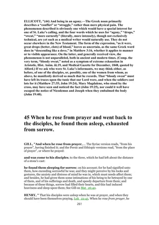 ELLICOTT, "(44) And being in an agony.—The Greek noun primarily
describes a “conflict” or “struggle,” rather than mere physical pain. The
phenomenon described is obviously one which would have a special interest for
one of St. Luke’s calling, and the four words which he uses for “agony,” “drops,”
“sweat,” “more earnestly” (literally, more intensely), though not exclusively
technical, are yet such as a medical writer would naturally use. They do not
occur elsewhere in the New Testament. The form of the expression, “as it were,
great drops (better, clots) of blood,” leaves us uncertain, as the same Greek word
does in “descending like a dove,” in Matthew 3:16, whether it applies to manner
or to visible appearance. On the latter, and generally received view, the
phenomenon is not unparalleled, both in ancient and modern times. (Comp. the
very term, “bloody sweat,” noted as a symptom of extreme exhaustion in
Aristotle, Hist. Anim. iii.19, and Medical Gazette for December, 1848, quoted by
Alford.) If we ask who were St. Luke’s informants, we may think either, as
before, of one of the disciples, or, possibly, one of the women from whom, as
above, he manifestly derived so much that he records. That “bloody sweat” must
have left its traces upon the tunic that our Lord wore, and when the soldiers cast
lots for it (Matthew 27:35; John 19:24), Mary Magdalene, who stood by the
cross, may have seen and noticed the fact (John 19:25), nor could it well have
escaped the notice of Nicodemus and Joseph when they embalmed the body
(John 19:40).
45 When he rose from prayer and went back to
the disciples, he found them asleep, exhausted
from sorrow.
GILL, "And when he rose from prayer,.... The Syriac version reads, "from his
prayer", having finished it; and the Persic and Ethiopic versions read, "from the place
of prayer", or where he prayed:
and was come to his disciples; to the three, which he had left about the distance
of a stone's cast:
he found them sleeping for sorrow; on his account; for he had signified unto
them, how exceeding sorrowful he was; and they might perceive by his looks and
gestures, the anxiety and distress of mind he was in, which must needs affect them;
and besides, he had given them some intimations of his being to be betrayed by one
of them, and of his sufferings and death, and speedy departure from them; and
because of these things, sorrow had filled their hearts, and this had induced
heaviness and sleep upon them; See Gill on Mat_26:40.
HENRY, " That his disciples were asleep when he was at prayer, and when they
should have been themselves praying, Luk_22:45. When he rose from prayer, he
261
 