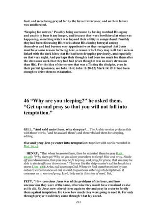 God, and were being prayed for by the Great Intercessor, and so their failure
was ameliorated.
‘Sleeping for sorrow.’ Possibly being overcome by having watched His agony
and unable to bear it any longer, and because they were bewildered at what was
happening, something which was beyond their ability to comprehend. Possibly
they had been discussing His words about His coming betrayal among
themselves and had become very apprehensive as they recognised that Jesus
must have some reason for being here, a reason which they may well have seen as
linked with the dark hints that He had been dropping previously, and especially
on that very night. And perhaps their thoughts had been too much for them after
the strenuous week that they had had (even though it was no more strenuous
than His). For the idea of the sorrow that was afflicting the disciples, even in
their partial ignorance, see John 16:6; John 16:20-22; Mark 14:19. It had been
enough to drive them to exhaustion.
46 “Why are you sleeping?” he asked them.
“Get up and pray so that you will not fall into
temptation.”
GILL, "And said unto them, why sleep ye?.... The Arabic version prefaces this
with these words, "and he awaked them"; and then rebuked them for sleeping,
adding,
rise and pray, lest ye enter into temptation; together with words recorded in
Mat_26:45.
HENRY, "That when he awoke them, then he exhorted them to pray (Luk_
22:46): “Why sleep ye? Why do you allow yourselves to sleep? Rise and pray. Shake
off your drowsiness, that you may be fit to pray, and pray for grace, that you may be
able to shake off your drowsiness.” This was like the ship-master's call to Jonah in a
storm (Jon_1:6): Arise, call upon thy God. When we find ourselves either by our
outward circumstances or our inward dispositions entering into temptation, it
concerns us to rise and pray, Lord, help me in this time of need. But,
PETT, "How conscious Jesus was of the problems of the hour, and how
unconscious they were of the same, otherwise they would have remained awake
as He did. So Jesus now stirred them again to rise and pray in order to fortify
them against temptation. He knew how much they were going to need it. For only
through prayer would they come through what lay ahead.
263
 