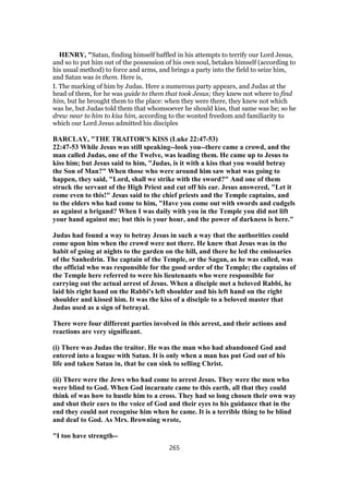 HENRY, "Satan, finding himself baffled in his attempts to terrify our Lord Jesus,
and so to put him out of the possession of his own soul, betakes himself (according to
his usual method) to force and arms, and brings a party into the field to seize him,
and Satan was in them. Here is,
I. The marking of him by Judas. Here a numerous party appears, and Judas at the
head of them, for he was guide to them that took Jesus; they knew not where to find
him, but he brought them to the place: when they were there, they knew not which
was he, but Judas told them that whomsoever he should kiss, that same was he; so he
drew near to him to kiss him, according to the wonted freedom and familiarity to
which our Lord Jesus admitted his disciples
BARCLAY, "THE TRAITOR'S KISS (Luke 22:47-53)
22:47-53 While Jesus was still speaking--look you--there came a crowd, and the
man called Judas, one of the Twelve, was leading them. He came up to Jesus to
kiss him; but Jesus said to him, "Judas, is it with a kiss that you would betray
the Son of Man?" When those who were around him saw what was going to
happen, they said, "Lord, shall we strike with the sword?" And one of them
struck the servant of the High Priest and cut off his ear. Jesus answered, "Let it
come even to this!" Jesus said to the chief priests and the Temple captains, and
to the elders who had come to him, "Have you come out with swords and cudgels
as against a brigand? When I was daily with you in the Temple you did not lift
your hand against me; but this is your hour, and the power of darkness is here."
Judas had found a way to betray Jesus in such a way that the authorities could
come upon him when the crowd were not there. He knew that Jesus was in the
habit of going at nights to the garden on the hill, and there he led the emissaries
of the Sanhedrin. The captain of the Temple, or the Sagan, as he was called, was
the official who was responsible for the good order of the Temple; the captains of
the Temple here referred to were his lieutenants who were responsible for
carrying out the actual arrest of Jesus. When a disciple met a beloved Rabbi, he
laid his right hand on the Rabbi's left shoulder and his left hand on the right
shoulder and kissed him. It was the kiss of a disciple to a beloved master that
Judas used as a sign of betrayal.
There were four different parties involved in this arrest, and their actions and
reactions are very significant.
(i) There was Judas the traitor. He was the man who had abandoned God and
entered into a league with Satan. It is only when a man has put God out of his
life and taken Satan in, that he can sink to selling Christ.
(ii) There were the Jews who had come to arrest Jesus. They were the men who
were blind to God. When God incarnate came to this earth, all that they could
think of was how to hustle him to a cross. They had so long chosen their own way
and shut their ears to the voice of God and their eyes to his guidance that in the
end they could not recognise him when he came. It is a terrible thing to be blind
and deaf to God. As Mrs. Browning wrote,
"I too have strength--
265
 
