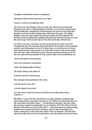 Strength to behold him and not worship him,
Strength to fall from him and not to cry to him."
God save us from a strength like that!
(iii) There were the disciples. They were the men who for the moment had
forgotten God. Their world had fallen in and they were sure the end had come.
The last thing they remembered at that moment was God; the only thing they
thought of was the terrible situation into which they had come. Two things
happen to the man who forgets God and leaves him out of the situation. He
becomes utterly terrified and completely disorganized. He loses the power to face
life and to cope with it. In the time of trial, life is unlivable without God.
(iv) There was Jesus. And Jesus was the one person in the whole scene who
remembered God. The amazing thing about him in the last days was his absolute
serenity once Gethsemane was over. In those days, even at his arrest, it was he
who seemed to be in control; and even at his trial, it was he who was the judge.
The man who walks with God can cope with any situation and look any foe in
the eyes, unbowed and unafraid. It is he, and he alone, who can ultimately say,
"In the fell clutch of circumstance,
I have not winced nor cried aloud.
Under the bludgeonings of chance
My head is bloody, but unbow'd.
It matters not how strait the gate,
How charged with punishments the scroll,
I am the master of my fate:
I am the captain of my soul."
It is only when a man has bowed to God that he can talk and act like a
conqueror.
BENSON, "Luke 22:47-48. And while he yet spake, behold, a multitude had
entered the garden, consisting of persons of very different stations and offices in
life; and Judas went before them — To lead them to the place, and show them
the man they wanted, by kissing him. See on Matthew 26:47-56; Mark 14:43-49.
Betrayest thou the Son of man with a kiss? — Dost thou make my condescending
kindness the occasion of thy base treachery, and use that as the signal of it,
which, among men, is the usual token either of love or homage? And dost thou
thus betray him who is thy Lord and Master, and whom thou canst not but know
266
 