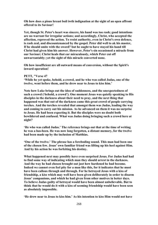 Oh how does a pious breast boil iwth indignation at the sight of an open affront
offered to its Saviour!
Yet, though St. Peter's heart was sincere, his hand was too rash; good intentions
are no warrant for irregular actions; and accordingly, Christ, who accepted the
affection, reproved the action. To resist authority, even in Christ's own defence,
is rash zeal, and discountenanced by the gospel. Peter did well to ak his master,
If he should smite with the sword? but he ought to have stayed his hand till
Christ had given him his answer. However, Peter's sin occasioned a miracle from
our Saviour; Christ heals that ear miraculously, which Peter cut off
unwarrantably; yet the sight of this miracle converted none.
Oh how insufficient are all outward means of conversion, without the Spirit's
inward operation!
PETT, "Verse 47
‘While he yet spoke, behold, a crowd, and he who was called Judas, one of the
twelve, went before them, and he drew near to Jesus to kiss him.’
Note how Luke brings out the idea of suddenness, and the unexpectedness of
such a crowd (‘behold, a crowd’). One moment Jesus was quietly speaking to His
disciples in the darkness about their need to pray, and the next thing that
happened was that out of the darkness came this great crowd of people carrying
torches. And the torches revealed that amongst them was Judas, leading the way
and coming to carry out his mission. As he advanced on them it was no surprise
to Jesus. He had been expecting it. But the disciples were no doubt both
bewildered and confused. What was Judas doing bringing such a crowd here at
night?
‘He who was called Judas.’ The reference brings out that at the time of writing
he was a has-been. He was now long forgotten, a distant memory, for the twelve
had been made up by the inclusion of Matthias.
‘One of the twelve.’ The phrase has a foreboding sound. This man had been one
of the chosen few. Jesus’ own familiar friend was lifting up his heel against Him.
And by his action he was forfeiting his destiny.
What happened next may possibly have even surprised Jesus. For Judas had had
to find some way of indicating which man they should arrest in the darkness.
And the way he had chosen brought out just how hardened he had become.
Indeed we cannot even feel pity for a man like this, for it indicates that he must
have been callous through and through. For he betrayed Jesus with a kiss of
friendship, a kiss which may well have been given deliberately in order to disarm
Jesus’ companions, and which he had given from other motives in better days.
To believe Judas guilty of betrayal would have been almost unbelievable. But to
think that he would do it with a kiss of seeming friendship would have been seen
as absolutely impossible.
‘He drew near to Jesus to kiss him.’ As his intention to kiss Him would not have
268
 