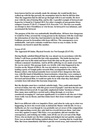 been known had he not actually made the attempt, (he would hardly have
walked up with his lips pursed), the assumption must be that he did kiss him.
Thus the suggestion that he did not go through with it is not tenable. He drew
near with the aim of kissing Him, and he did. A parallel example of betrayal and
hypocrisy is found in 2 Samuel 20:9. For other examples of non-genuine kisses
compare Genesis 27:26-27; 2 Samuel 15:5; Proverbs 7:13. The kiss was usually
an attempt to show friendliness or win favour. In betrayal it was infamous, and
accentuated the betrayal.
The purpose of the kiss was undoubtedly identification. All knew how dangerous
it would be if they arrested the wrong person in the darkness with the result that
the information of what they had intended to do then filtered through to the
Galileans present in Jerusalem with Jesus still free. The consequences were
unthinkable. And such a mistake would have been so easy to make. In the
darkness one beard is much like another.
Verses 47-53
The Approach Of Judas. Physical Swords Are Not Enough (22:47-53).
Having finally satisfied Himself that the way ahead was in accordance with His
Father’s will Jesus awaited His fate with equanimity. The battle having been
fought and won in His mind and heart from this time on He goes forward
without a moment’s hesitation. And in all His suffering we are made aware that
He was in control. This passage deals very briefly with what happened in the
Garden on the Mount of Olives. He was not taken by surprise to see Judas
leading a party of Temple police towards Him, accompanied to the rear by a
Roman cohort, who had presumably been warned of how dangerous this man
was, with His band of bloodthirsty insurrectionists, whom they were coming to
seize. The Roman cohort was therefore no doubt surprised when Judas stepped
forward and kissed Him. It would not quite tie in with what they had almost
certainly been told about this fearsome desperado.
But the disciples must have watched, unbelievingly. They could understand the
arrival of Judas, but why with this great crowd of people? And then the kiss and
what followed betrayed all. It especially emphasised Judas’ hardness of heart.
How many men could have carried such a thing through, or even have
considered arranging it? And most significantly it revealed to all who saw it that
Jesus really was no threat, and that Judas knew that Jesus would not respond
violently.
But it was different with ever impulsive Peter, and when he woke up to what was
happening, he drew his sword ready to defend his Master with his life. It was a
foolhardy act, for even though he was probably not yet aware of the composition
of the approaching crowd, they only had two swords between them. And what
were they against so many? But Peter, ever precipitate, did not consider the
consequences, and striking out wildly, took off the ear of a servant of the High
Priest, who no doubt saw the blow coming and dodged, but not quickly enough.
Peter was no doubt still feeling rankled about Jesus’ warning that he would deny
Him. But Jesus immediately told him to put his sword away, and restored to the
269
 