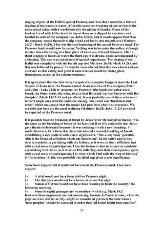 singing of part of the Hallel (special Psalms), and then there would be a further
dipping of the hands in water. After this came the breaking of one or two of the
unleavened cakes, which wasfollowedby the giving of thanks. Pieces of the
broken bread with bitter herbs between them were dipped in a mixture and
handed to each of the company (see John 13:26), and it would appear that then
the company would themselves dip bread and herbs into the mixture (Matthew
26:23; Mark 14:20). This was the real beginning of the actual Passover meal. The
Passover lamb would now be eaten. Nothing was to be eaten thereafter, although
in later times the eating of a final piece of unleavened bread followed. After a
third dipping of hands in water the third cup was drunk, again accompanied by
a blessing. This cup was considered of special importance. The singing of the
Hallel was completed with the fourth cup (see Matthew 26:30; Mark 14:26), and
this was followed by prayer. It must be remembered that this was a feast and not
a service so that eating and general conversation would be taking place
throughout, except at the solemn moments.
It is quite clear that the first three Gospels (the Synoptic Gospels) show the Last
Supper of Jesus to be the Passover meal. Jesus sent two of His disciples (Peter
and John - Luke 22:8) to ‘prepare the Passover’ (the lamb, the unleavened
bread, the bitter herbs, the wine, etc), so that He could ‘eat the Passover with His
disciples’ (Mark 14:12-15 and parallels). It was probably one of these who went
to the Temple area with the lamb for slaying. The room was ‘furnished and
ready’ which may mean that the owner had provided what was necessary. We
are told that they ate the meal reclining (Matthew 26:20; John 13:23) as would
be expected at the Passover meal.
It is possible that the breaking of bread by Jesus ‘after He had given thanks’ was
the same as the breaking of bread at the feast but if so it is noticeable that Jesus
gave thanks beforehand because He was enduing it with a new meaning . It
could, however, have been that Jesus introduced a second breaking of bread,
establishing a new pattern with a new significance. ‘This is my body’ parallels
‘this is the bread of affliction which our fathers ate’. In the latter case it was
clearly symbolic, a partaking with the fathers, as it were, in their affliction, but
with a real sense of participation. Thus the former is also to be seen as symbolic,
a partaking with Jesus, as it were, in His sufferings and their consequence, again
with a real sense of participation. The wine which Paul calls the ‘cup of blessing’
(1 Corinthians 10:16), was probably the third cup given a new significance.
Some have argued that it could not have been the Passover meal. They have
argued:
1) A trial would not have been held on Passover night.
2) The disciples would not have borne arms on that night.
3) Simon of Cyrene would not have been ‘coming in from the country’ the
following morning.
4) Some Synoptic passages are inconsistent with it e.g. Mark 14:2
However these arguments are not convincing, because 1) Passover time, while the
pilgrims were still in the city, might be considered precisely the time when a
‘false prophet’ should be executed in order that ‘all Israel might hear and fear’
27
 